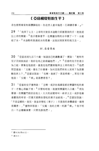 196                                     基督教典外文獻     舊約篇    第三冊



                            C 亞當珊夏憊的生平 3

者也要將尊榮和頌讚歸給你。你在世人當中施恩，行神蹟奇事。dJ 27



29     1 ，-我拜了上主，上帝的天使長米迦勒立即握著我的手，把我逐
出上帝的樂園。 2 他于裡拿著竿，在樂園四周的水中摸了一下，水就
結了冰。 3 米迦勒和我過到水的那邊，送我回到原來的地方去。」


                                  IV. 亞當得病




30     1 亞當活到九百三十歲，知道自己的壽數滿了，便說，-把所有

兒子召到我面前，我好在死之前祝福他們。 J                        28   2 亞當的兒子於是分
為三組，齊集在他面前，就是在他們慣常敬拜主上帝的地方。 3 他們
間亞當說，-父親，發生了什麼事，為何召我們所有人到來?為甚麼

躺在床上? J 4 亞當回答說，-兒啊，我病了，甚是疼痛。」眾兒子對

他說，-父親                     11 病 J 是甚麼意思? J


31     1 亞當的兒子塞特說，-主啊，或許你渴慕從前在樂園所吃的果

子，才傷心得躺下來。 2 只管吩咐我，我便到樂園的入口處， 3 用灰
蒙頭，在樂園門前伏在地上，大大的哀號呼叫，祈求上主。或許他會

垂聽我的呼求，打發天使將你想吃的果子送給我。」 4 亞當回答說:

「不是這樣的，我兒，我並非想吃(果子)只是我的身體虛弱，痛得

很厲害。」 5 塞特回答說，-父親，我的主啊，何謂『痛dJ                             ?我不明

白;不必隱瞞事實，只管告訴我們。」




27 羅 8:38; 弗 6:   12   0




m 創 5:5 。
 