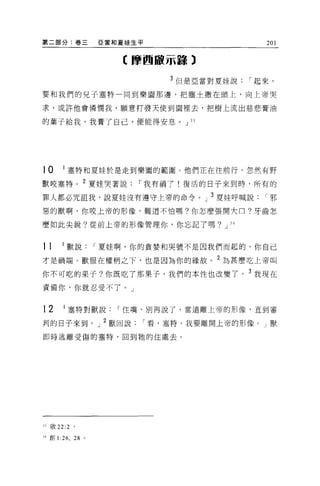 第二部分:卷三                亞當和夏娃生平                   201

                           【摩西敵示語)

                                 3 但是亞當對夏娃說   í 起來，

要和我們的兒子塞特一同到樂園那邊，把塵士撒在頭上，向上帝哭

求，或許他會憐憫我，願意打發天使到園裡去，把樹上流出慈悲膏油

的葉子給我，我膏了自己，便能得安息 o J J J




10       I 塞特和夏娃於是走到樂園的範圍。他們正在往前行，忽然有野
獸咬塞特。 2 夏娃哭著說                í 我有禍于!復活的日子來到時，所有的

罪人都必咒詛我，說夏娃沒有遵守上帝的命令。」 3 夏娃呼喊說                   í邪

惡的獸啊，你咬上帝的形像，難道不怕嗎?你怎麼張開六口?牙齒怎

麼如此尖銳?從前上帝的形像管理你，你忘記了嗎? J                J4




11      I 獸說           í 夏娃啊，你的貪婪和哭號不是因我們而起的，你自己
才是禍端。獸服在權柄之下，也是因為你的緣故。 2 為甚麼吃上帝叫

你不可吃的果子?你既吃了那果子，我們的本性也改變了。 3 我現在
責備你，你就忍受不了。」


12       I 塞特對獸說          í 住嘴，別再說了，當遠離上帝的形像，直到審

判的日子來到。」 2 獸回說               í 看，塞特，我要離開上帝的形像。」獸

即時逃離受傷的塞特，回到牠的住處去。




33 敢 22:2 。

'4創 1   :26 , 28   0
 