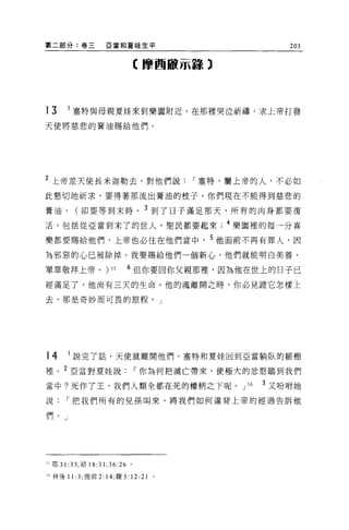 第二部分:卷三             E 當和夏娃生平                               203

                               【摩西敵示蓋章)




       1
13         塞特與母親夏娃來到樂園附近，在那裡哭泣祈禱，求上帝打發
天使將慈悲的膏油賜給他們。




2
    上帝差天使長米迦勒去，對他們說                        [""塞特，屬上帝的人，不必如

此懇切地祈求，要得著那流出膏油的枝子。你們現在不能得到慈悲的

膏油，        (卻要等到末時。 3 到了日子滿足那天，所有的肉身都要復
活，包括從亞當到末了的世人，聖民都要起來                           4 樂園裡的每一分喜

樂都要賜給他們，上帝也必住在他們當中， 5 他面前不再有罪人，因

為邪惡的心已被除掉，我要賜給他們一個新心，他們就能明白美善，

單單敬拜上帝。)             35    6 但你要回你父親那裡，因為他在世上的日子已

經滿足了，他尚有三天的生命。他的魂離開之時，你必見證它怎樣上

去，那是奇妙而可畏的旅程。」




14     I 說完了話，天使就離開他們。塞特和夏娃回到亞當躺臥的帳棚

裡。 2 亞當對夏娃說[""你為何把滅亡帶來，使極大的忿怒臨到我們

當中?死作了王，我們人類全都在死的權柄之下呢。 J                         36   3 又吩咐她
說[""把我們所有的見孫叫來，將我們如何違背上帝的經過告訴他

們。」




、?耶 31: 33; 結 18:31;36:26 。

~ 6 林後 11 :3; 提前 2: 14; 羅 5:   12-21   0
 