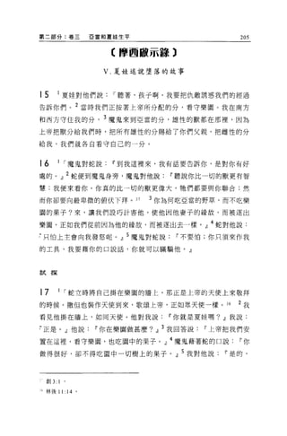 第二部分:卷三         E 當和夏娃生平                         205

                    【摩西敵示諒 3

                   V. 夏娃述說墮落的故事



15    1
          夏娃對他們說    I 聽著，孩子啊，我要把仇敵誘惑我們的經過
告訴你們。 2 當時我們正按著上帝所分配的分，看守樂園。我在南方

和西方守住我的分， 3 魔鬼來到亞當的分，雄性的獸都在那裡，因為

上帝把獸分給我們時，把所有雄性的分賜給了你們父親，把雌性的分

給我，我們就各自看守自己的一分。



16    1 I 魔鬼對蛇說     11 到我這裡來，我有話要告訴你，是對你有好

處的。』 2 蛇便到魔鬼身旁，魔鬼對他說             11 聽說你比一切的獸更有智
慧;我便來看你。你真的比一切的獸更偉大，牠們都要與你聯合;然

而你卻要向最卑微的俯伏下拜。 37           3 你為何吃亞當的野草，而不吃樂

園的果子?來，讓我們設巧計害他，使他因他妻子的緣故，而被逐出

樂園，正如我們從前因為他的緣故，而被逐出去一樣。』 4 蛇對他說:
7 只怕上主會向我發怒呢。』 5 魔鬼對蛇說            11 不要怕;你只須來作我

的工具，我要藉你的口說話，你就可以瞞騙他。』



試探



17    1 I 蛇立時將自己掛在樂園的牆上，那正是上帝的天使上來敬拜

的時候。撒但也裝作天使到來，歌頌上帝，正如眾天使一樣。 38                  2 我

看見他掛在牆上，如同天使。他對我說               11 你就是夏娃嗎? dJ我說:

7 正是。」他說         11 你在樂園做甚麼? dJ 3 我回答說   11 上帝把我們安

罩在這裡，看守樂園，也吃園中的果子。 J4 魔鬼藉著蛇的口說                   11 你

做得很好，卻不得吃園中一切樹上的果子。』 5 我對他說                  11 是的，



  創 3:1 。

1 林後 11: 14 。
 