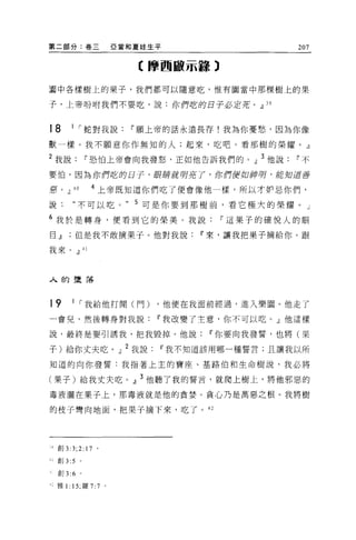 第二部分:卷三                  亞當和夏娃生平                 207

                            【摩西敵示錯 3

蜀中各樣樹上的果子，我們都可以隨意吃，惟有圈當中那棵樹上的果

子，上帝吩咐我們不要吃，說:你們吃的日子必定菇。.Jl 39


18       I    I 蛇對我說       11 願上帝的話永遠長存!我為你憂愁，因為你像

獸一樣。我不願意你作無知的人;起來，吃吧。看那樹的榮耀。』

2 我說          11 恐怕上帝會向我發怒，正如他告訴我們的。」 3 他說       11 不

要|白，因為你們吃的日子，眼睛就明亮了，你們便如神呀，能知道善

惡， .Jl   40    4 上帝既知道你們吃了便會像他一樣，所以才妒忌你們，

說:       “不可以吃。             5 可是你要到那樹前，看它極大的榮耀。」
6 我於是轉身，便看到它的榮美 O 我說                   11 這果子的確悅人的眼
目.Jl但是我不敢摘果子。他對我說                   11 來，讓我把果子摘給你。跟

我來。.Jl 41




人的墮落



19       I I 我給他打開(門)          ，他便在我面前經過，進入樂園。他走了

一會兒，然後轉身對我說                    11 我改變了主意，你不可以吃。」他這樣

說，最終是要引誘我，把我毀掉。他說                    11 你要向我發誓，也將(果

子)給你丈夫吃。」 2 我說                 11 我不知道該用哪一種誓言;且讓我以所

知道的向你發誓:我指著上主的寶座、基路伯和生命樹說，我必將

(果子)給我丈夫吃。』 3 他聽了我的誓言，就爬上樹上，將他邪惡的

毒液灑在果子上，那毒液就是他的貪婪。貪心乃是萬惡之根。我將樹

的枝子彎向地面，把果子摘下來，吃了。 42




功創 3   :3; 2: 17 。
J 創 3:5 。

  創 3:6 。

主二 雅 1: 15; 羅 7:7    0
 
