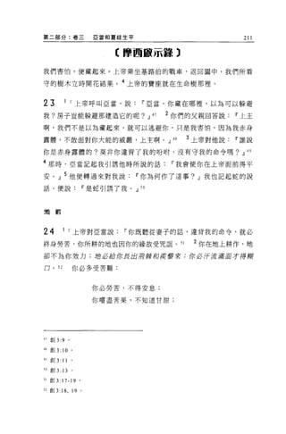第二部分:卷三                            E 當和夏娃生平                                       211

                                        《摩西敵示量譯)

我們害怕，便藏起來。上帝乘坐基路伯的戰車，返回園中，我們所看

守的樹木立時開花結果。 4 上帝的寶座就在生命樹那裡。


23              1   I 上帝呼叫亞當，說                   11 5..2:當，你藏在哪裡，以為可以躲避

我?房子豈能躲避那建造它的呢? JJ                                    47   2 你們的父親回答說           11 上主

啊，我們不是以為藏起來，就可以逃避你，只是我害怕，因為我赤身

露體，不敢面對你大能的威嚴，上主啊。 JJ                                       48        3 上帝對他說   11 誰說

你是赤身露體的?莫非你違背了我的吩咐，沒有守我的命令嗎? JJ                                                    49


4 那時，亞當記起我引誘他時所說的話                                         11 我會使你在上帝面前得平

安 o       JJ    5 他便轉過來對我說                    11 你為何作了這事? JJ 我也記起蛇的說
話，便說                             11 是蛇引誘了我。 JJ   50




避罰



24             1    r 上帝對 E 當說            11 你既聽從妻子的話，違背我的命令，就必

終身勞苦，你所耕的地也因你的緣故受咒詛 o                                            51    2 你在地上耕作，地
卻不為你效力;站必給你長出蔚廠和度重牽來;你必汗流滿耳才得糊

口。 52               你必多受苦難:


                                   你必勞苦，不得安息;

                                   你嚐盡苦果，不知道甘甜;




47   直Ij 3:9 。

48 創 3:        10   0




49   宮。 3:     11   0




5 。 自Ij   3: 13     。

51   吉日 3:     17-19     0




52 宮。 3:       18 , 19       0
 