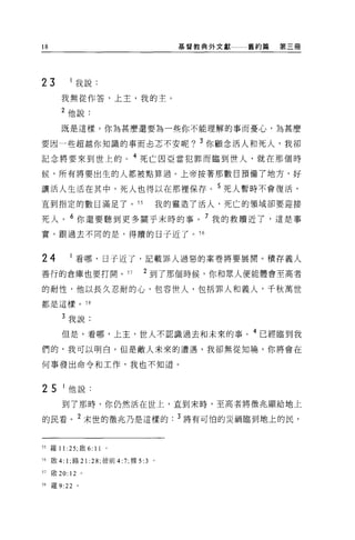 的                                            基督教典外文獻舊約篇第三冊




23            我說:
        我無從作答，上主，我的主。

        2 他說:

        既是這樣，你為甚麼還要為一些你不能理解的事而憂心，為甚麼

要因一些超越你知識的事而去志不安呢? 3 你顧念活人和死人，我卻
記念將要來到世上的 o 4 死亡因亞當犯罪而臨到世人，就在那個時

候，所有將要出生的人都被點算過。上帝按著那數目預備了地方，好

讓活人生活在其中，死人也得以在那裡保存。 5 死人暫時不會復活，
直到指定的數目滿足了 o                    ss         我的靈造了活人，死亡的讀域卻要迎接

死人。 6 你還要聽到更多關乎末時的事。 7 我的救贖近了，這是事
實。跟過去不同的是，得贖的日子近了。 S6



24            看哪，日子近了，記載罪人過惡的案卷將要展開。積存義人
善行的倉庫也要打開。 S7                        2 到了那個時候，你和眾人便能體會至高者

的耐性，他以長久忍耐的心，包容世人，包括罪人和義人，千秋萬世

都是這樣。 5 日


        3 我說:

        但是，看哪，上主，世人不認識過去和未來的事。 4 已經臨到我
們的，我可以明白。但是敵人未來的遭遇，我卻無從知曉。你將會在

何事發出命令和工作，我也不知道。



25      I 他說:
        到了那時，你仍然活在世上，直到末時，至高者將徵兆顯給地上

的民看 o 2 末世的徵兆乃是這樣的. 3 將有可↑白的災禍臨到地上的民，



55 羅 11 :25; 歐 6: 11   。

56   殷 4: 1; 路 21 :28; 彼前 4:7; 雅 5:3   0




57   敢 20: 12 。

58   羅 9:22   。
 