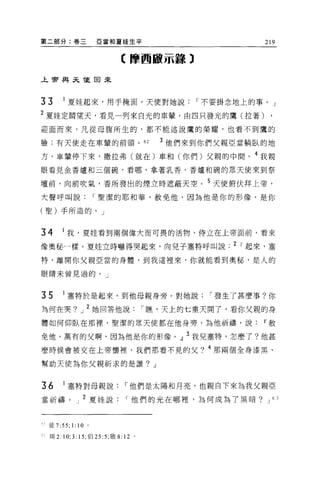 第二部分:卷三                     亞當和夏娃生平                          219


                                    【摩西敵示諒 3

上帝與未龍回來




33           1 夏挂起來，用手掩面，天使對她說1"不要掛念地上的事。」
2 夏娃定睛望天，看見一列來自光的車輩，由四只發光的鷹(拉著) ,
迎面而來，凡從母腹所生的，都不能述說鷹的榮耀，也看不到鷹的

驗;有天使走在車葷的前頭。 62                               3 他們來到你們父親亞當躺臥的地

方，車輩停下來，撒拉弗(就在)車和(你們)父親的中間。 4 我親
眼看見金香爐和三個碗，看哪，拿著乳香、香爐和碗的眾天使來到祭

壇前，向前吹氣，香所發出的煙立時遮蔽天空。 5 天使俯伏拜上帝，

大聲呼叫說1"聖潔的耶和華，赦免他，因為他是你的形像，是你

(聖)手所造的。」



34           1 我，夏娃看到兩個偉大而可畏的活物，侍立在上帝面前，看來

像奧秘一樣。夏娃立時嚇得哭起來，向兒子塞特呼叫說. 2 1"起來，塞

特，離開你父親亞當的身體，到我這裡來，你就能看到奧秘，是人的

眼睛未曾見過的。」



35           1 塞特於是起來，到他母親身旁。對她說1"發生了甚麼事?你
為何在哭?               J   2 她回答他說1"瞧，天上的七重天開了，看你父親的身
體如何仰臥在那裡'聖潔的眾天使都在他身旁，為他祈禱，說Ir赦

免他，萬有的父啊，因為他是你的形像。』 3 我兒塞特，怎麼了?他甚
麼時候會被交在上帝懷裡，我們那看不見的父? 4 那兩個全身漆黑、

幫助天使為你父親祈求的是誰? J


36           1 塞特對母親說1"他們是太陽和月亮，也親自下來為我父親亞
當祈禱。」 2 夏娃說1"他們的光在哪裡，為何成為了黑暗?                                J 6J




    徒 7:55; 1: 1 0      0




"   :r耳 2:   10; 3: 15; 伯 25 :5; 敢 8: 12   0
 