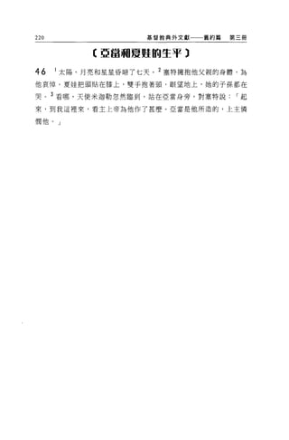 220                 基督教典外文獻一一一舊約篇   第三冊


            【亞當關夏蜓的生于 3

46    1 太陽、月亮和星星昏暗了七天。 2 塞特擁抱他父親的身體，為

他哀悼 O 夏娃把頭貼在膝上，雙手抱著頭，眼望地上，她的子孫都在

哭。 3 看哪，天使米迦勒忽然臨到，站在亞當身旁，對塞特說        I起

來，到我這裡來，看主上帝為他作了甚麼 O 亞當是他所造的，上主憐

憫他。」
 