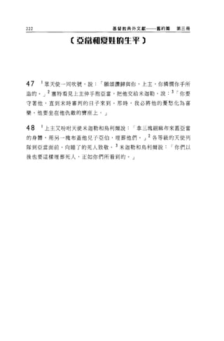 222                   基督教典外文獻一一一舊約篇    第三冊


            C 亞當租夏蜓的生平 3




47    1 眾天使一同吹號，說   í 願頌讚歸與你，上主，你憐憫你于所
造的。」 2 塞特看見上主伸手抱亞當，把他交給米迦勒，說. 3 í 你要

守著他，直到末時審判的日子來到。那時，我必將他的憂愁化為喜

樂。他要坐在他仇敵的寶座上。」


48    1 上主又吩咐天使米迦勒和鳥利爾說   í 拿三塊細麻布來蓋亞當

的身體，用另一塊布蓋他見子亞伯，埋葬他們。」 2 各等級的天使列

隊到亞當面前，向睡了的死人致敬。 3 米迦勒和烏利爾說           í 你們以

後也要這樣埋葬死人，正如你們所看到的。」
 