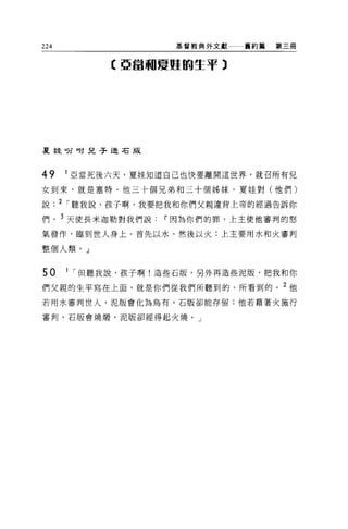 224                 基督教典外文獻   舊約績   第三冊



           【亞當珊廈腥的生于 3




夏娃吩咐兒子造右版




49    1 亞當死後六天，夏娃知道自己也快要離開這世界，就召所有兒

女到來，就是塞特、他三十個兄弟和三十個姊妹。夏娃對(他們)

說. 2 I 聽我說，孩子啊，我要把我和你們父親違背上帝的經過告訴你

們， 3 天使長米迦勒對我們說Ii'因為你們的罪，上主使他審判的怒

氣發作，臨到世人身上。首先以水、然後以火;上主要用水和火審判

整個人類。」


50    1 I 但聽我說，孩子啊!造些石版，另外再造些泥版，把我和你

們父親的生平寫在上面，就是你們從我們所聽到的、所看到的。 2 他
若用水審判世人，泥版會化為烏有，石版卻能存留;他若藉著火施行

審判，石版會燒;醋，泥版卻經得起火燒。」
 