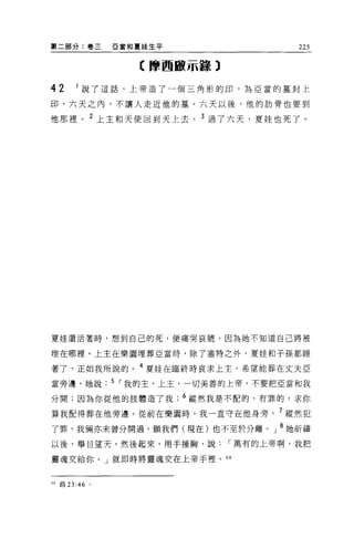 第二部分:卷三       亞當和夏娃生平                 225

                 【摩西服示轉 3

42     1 說了這話，上帝造了一個三角形的印，為亞當的墓封上

印，六天之內，不讓人走近他的墓。六天以後，他的肋骨也要到

他那裡。 2 上主和天使回到天上去。 3 過了六天，夏娃也死了。




夏娃還活著時，想到自己的死，便痛哭哀號，因為她不知道自己將被

埋在哪裡。上主在樂園埋葬亞當時，除了塞特之外，夏娃和子孫都睡

著了，正如我所說的。 4 夏娃在臨終時哀求上主，希望能葬在丈夫 E
當旁邊，她說. 5 ，-我的主，上主，一切美善的上帝，不要把亞當和我

分開;因為你從他的肢體造了我          6 縱然我是不配的、有罪的，求你

算我配得葬在他旁邊。從前在樂園時，我一直守在他身旁， 7 縱然犯

了罪，我倆亦未曾分開過。願我們(現在)也不至於分離。」 8 她祈禱
以後，舉目望天，然後起來，用手捶胸，說，-萬有的上帝啊，我把

靈魂交給你。」就即時將靈魂交在上帝手裡。 68



的路 23 :46 。
 