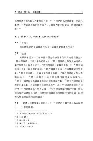 第一部分:卷+七                    巴錄二書                                             19




他們會遇到極多極大的憂患和折磨。 59                                            4 他們因為受苦極重，便在心

稟說，-大能者不再記念大地了。」當他們失去盼望時，時間便會甦

醒。 60




末了的十二采恥彌賽亞降臨的歡未



26       1 我說:

        那即將臨到的災禍會維持多久，苦難將會持續多少年?



27       1 他說:
        末期將會分為十二個時段，預定的事情會在不同的時段發生。

2 第一個時段:這是災難的起頭。 61                                        3 第二個時段:有偉人被屠敬。

第三個時段:有多人死亡。 5 第四個時段:有戰爭爆發。 62                                           6 第五個

時段:地上出現飢荒和旱災。 7 第六個時段:地上有地震和可怕的景
象。 9 第八個時段:一大群鬼魂和魔鬼出現。 10 第九個時段:烈火降

臨在地上。                   11 第十個時段:地上有強暴和諸多暴力的罪行。

12 第十一個時段:多處發生不公正和不貞潔的事。 13 第十二個時段:

地上充滿混亂，不同的罪惡此刻全部混在一起。 14 這就是末時的不同

時段，它們混合起來，互相交錯。 15 有些時段隱藏自有的特徵，而以

別時段的記號取而代之。它們同時成就個別和其餘時段的災禍，以致

世人無法辨認末時已經臨近。


28           那時，惟獨智慧人能明白。 63                                   2 末時的計算方法分為兩個部

分         七週的週期。


59 太 24:30; 可 13 :4; 路 21      :7; 11 :25; 敢   12:   1-3   0




60 路 21   :25-26    0




61   太 24: 8; 歐 15: 1   。

62 太 24:7; 可 13 :8; 路 21:      11   0




日但 12:     1 0; 太   24: 15 。
 