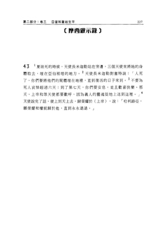 第二部分:卷三   E 當和夏娃生平                  227

              C 摩西敵示轉 3




43   1 夏娃死的時候，天使長米迦勒站在旁邊，三個天便來將她的身

體取去，埋在亞伯被埋的地方。 2 天使長米迦勒對塞特說       I 人死
了，你們要將他們的屍體埋在地裡，直到復活的日子來到。 3 不要為

死人哀悼超過六天;到了第七天，你們要安息，並且歡喜快樂。那

天，上帝和眾天便都要歡呼，因為義人的靈魂從地上送到這裡         J 4
天便說完了話，便上到天上去，歸榮耀於(上帝)    ，說   I 哈利路亞，

顧榮耀和權能歸於他，直到永永遠遠。」
 