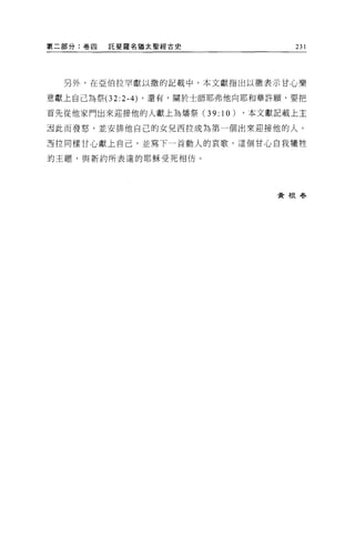 第二部分:卷四   託斐羅名猶太聖經古史               231




  另外，在亞伯拉罕獻以撒的記載中，本文獻指出以撒表示甘心樂

意獻上自己為祭 (32:2-4) 。還有，關於士師耶弗他向耶和華許願，要把

首先從他家門出來迎接他的人獻上為增祭(3 9:10)   ，本文獻記載上主

團此而發怒，並安排他自己的女兒西拉成為第一個出來迎接他的人。

五拉同樣甘心獻上自己，並寫下一首動人的哀歌。這個甘心自我犧牲

的主題，與新約所表達的耶穌受死相仿。




                                 黃根春
 