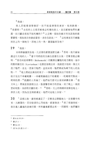 20                                基督教典外文獻一一一舊約篇   第三冊




        3 我說:

       世人若能看清楚倒好，但不能看清楚的更好，免得跌倒。

4 我要問              5 永恆的上主是否輕看必朽壞的世人，是否鄙棄他們的遭

遇，而只顧念那些不能朽壞的? 6 上主啊，假如你剛才所告訴我的都

要實現，假如我在你眼前蒙恩，求你告訴我                   64   7 這些事是否只會臨

到世上的一個地方，即地上的一角，還是臨到全地?


29             他說:
        末時將會臨到全地。凡活著的都要面對災禍。 2 那時，我只會保

護這片大地的人。 3 當不同時段的災禍全部發生以後，受膏者就必顯

明 o 4 那名叫彼希摩特 (Behemoth) 的獸將在屬牠的地方顯現，海中

的獸利維亞但 (Leviathan) 也要從海裡出來。我創造天地時，第五天

造了牠們，並且一宜保守牠們，直到末時 O 牠們將成為剩下的人的食

物。的            5 地上將結出萬倍的果子 O 一株葡萄樹要長出千枝枝子，一枝

枝子生出千串葡萄藤，一串葡萄藤結出千粒葡萄，一粒葡萄可製成一

柯間的酒。 6 飢餓的人有福了，他們每天都可以看到神蹟奇事。 7 每

天早上，眾風從我面前出去，散發馨香果子的香氣。到了晚上，風把

雲彩吹散，美好的甘露形成。“                   8 那時，天上的嗎哪再度降在地上，
供世人吃，因為及至時候滿足，他們可在地上存留。 67


30         1   i董事以後，當時候滿足了，受膏者必降臨地上，在榮耀中再
來 O 凡睡著的，若存盼望的心等候他，都要復活。 2 到了那個時候，
保存義人靈魂的倉庫打開，所有靈魂都要出來，一同顯現。他們屬於




64 直Ij 6:8 司 19:   19
65 賽 27:   1

66 賽 26: 19 。

61 詩 78 :25; 歐 2:       17   0
 