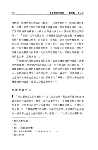 246                                  基督教典外文獻             舊約篇   第三冊




崖峭壁，叫他們用禾釋為自己搭房子，又要挖洞居住，如同田間的走

獸。這樣，他們以後就不再密謀作同樣的事。萬民都像水桶的一滴，

又算如被唾棄的唾液。一些人必葬身於洪水中，其餘的則因乾旱而

死。 S9      4 在這一切事成就之先，我要揀選我的僕人亞伯蘭，帶他離開

那地，到我看顧之地去。自古以來，我的眼自從來沒有轉離那地。當

時全地上的民都在我眼前犯罪，我降下洪水，卻保守那地，不至於被

毀。我沒有讓忿怒的泉源湧進那裡，也沒有降大水毀滅那地。因為我

的僕人亞伯蘭要住在那裡，我必在那地跟他立約，祝福他的後駒，作

他的主上帝，直到永遠。」

       5 當地上的民開始建造城和塔時，上帝就變亂他們的言語，改變

他們的樣貌，使他們的言語彼此不道，也不能認出自己的兄弟。 ω

當建造塔的人吩咐助手拿磚來的時候，他們卻把水拿來;到他們想要

水，他們卻拿禾釋來。他們因此而十分沮喪，就停工，不道那城了。

上主使眾人分敢在全站上。所以那城名叫「變離 J                                  因為主存在那裡

變勵他們的言語，使眾人分敢在全增主。 61




干起迦商到埃 a



8     1 重的膚照上玉的吩咐而行，去住在迦南站。值將妻子般萊和控克

羅得都帶在迦膺增去。撒萊一直沒有廣孕生子，亞伯蘭便娶了他的使

女夏甲，後來重申給他生了以實塘柯。後來以實瑪利成為十二個兒子

的父親。 62             2 釋得離開 7亞伯蘭，去住在所多塘。 E伯庸則住在迎南

站。所多游人在上主面前犯罪，罪大惡極。 63                                3 上帝局直伯蘭顯現，


59 創刊 :7; 賽 40:     15   0




60 創 11 :7 。

61 創 11: 8 與跟著的節數。

62 創 12:4 與跟著的節數 ;13:12;16:1;16:15;25:12 ，   16   0


日創
      13: 11-13 。
 
