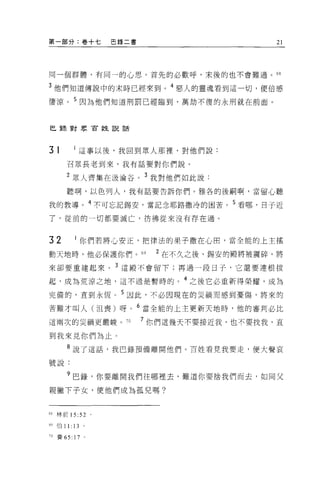 第一部分:卷+七            巴錄二書                      21




同一個群體，有同一的心思。首先的必歡呼，末後的也不會難過。的

3 他們知道傳說中的末時已經來到。 4 惡人的靈魂看到這一切，便倍感
悽涼。 5 因為他們知道刑罰已經臨到，萬劫不復的永刑就在前面。


巳量表對眾官姓說話




31          這事以後，我回到眾人那裡，對他們說:

       召眾長老到來，我有話要對你們說。

       2 眾人齊集在汲淪谷。 3 我對他們如此說:
       聽啊，以色列人，我有話要告訴你們。雅各的後鬧啊，當留心聽

我的教導。 4 不可忘記錫安，當記念耶路撒冷的困苦。 5 看哪，日子近

了，從前的一切都要滅亡，彷彿從來沒有存在過。



32              你們若將心安正，把律法的果子撒在心田，當全能的上主搖
動天地時，他必保護你們。 69              2 在不久之後，錫安的服將被震碎，將
來卻要重建起來。 3 這殿不會留下;再過一段日子，它還要連根拔

起，成為荒涼之地，這不過是暫時的。 4 之後它必重新得榮耀，成為
完備的，直到永恆 o 5 因此，不必因現在的災禍而感到憂傷，將來的

苦難才叫人(沮喪)呀。 6 當全能的上主更新天地時，他的審判必比
這兩次的災禍更嚴峻。 7日              7 你們這幾天不要接近我，也不要找我，直

到我來見你們為止。

       8 說了這話，我巴錄預備離開他們。百姓看見我要走，便大聲哀

號說:

       9 巴錄，你要離開我們往哪裡去，難道你要捨我們而去，如同父

親撇下子女，使他們成為孤兒嗎?


6ð   林前 15 位。

69 伯 11:   13   0




10 賽 65:   17   0
 