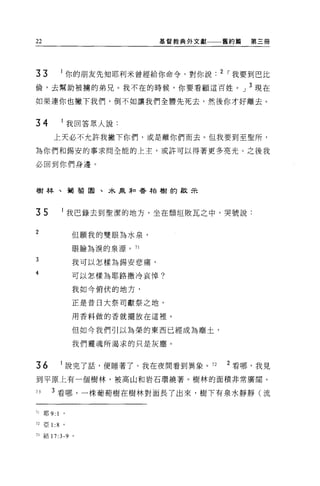 22                             基督教典外文獻一一一舊約篇   第三冊




33              你的朋友先知耶利米曾經給你命令，對你說      2 I 我要到巴比
倫，去幫助被榜的弟兄。我不在的時候，你要看顧這百姓。」 3 現在

如果連你也撇下我們，倒不如讓我們全體先死去，然後你才好離去。


34              我回答眾人說:

        上天必不允許我撇下你們，或是離你們而去。但我要到至聖所，

為你們和錫安的事求問全能的上主，或許可以得著更多亮光。之後我

必回到你們身邊。



樹林、葡萄園、木泉恥香柏樹的歡示



35              l 我巴錄去到聖潔的地方，坐在頹垣敗瓦之中，哭號說:

2
                 但願我的雙眼為水泉，

                 眼臉為淚的泉源。 71

3                我可以怎樣為錫安悲痛，
4                可以怎樣為耶路撒冷哀悼?

                 我如今俯伏的地方，

                 正是音日大祭司獻祭之地，

                 用香料做的香就擺放在這裡。

                 但如今我們引以為榮的東西已經成為塵土，

                 我們靈魂所渴求的只是灰塵。



36              說完了話，便睡著了。我在夜間看到異象。 72    2 看哪，我見
到平原上有一個樹林，被高山和岩石環繞著。樹林的面積非常廣闊。

73     3 看哪，一株葡萄樹在樹林對面長了出來，樹下有泉水靜靜(流

71   耶 9:   1
72 亞 1 :8 。

73 結 17:3-9 。
 