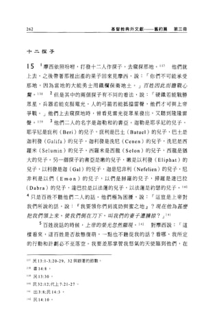 262                              基督教典外文獻一一一舊約篇   第三冊




十二探子



15       1 摩西依照吩咐，打發十三人作探子，去窺探那地。 137            他們就
上去，之後帶著那裡出產的果子回來見摩西，說，-你們不可能承受

那地，因為當地的大能勇士用鐵欄保衛地土。」百控因此而膽戰心

驚。 138        2 但是其中的兩個探子有不同的看法，說，-硬鐵若能戰勝

眾星，兵器若能克服電光，人的弓箭若能抵擋雷聲，他們才可與上帝

爭戰。」他們上去窺探地時，曾看見雷光從眾星發出，又聽到隆隆雷

聲。 139         3 他們二人的名字是迦勒和約書亞。迦勒是耶芋尼的兒子，
耶芋尼是庇利 (Beri) 的兒子，庇利是巴土 (Batuel) 的兒子，巴士是

迦利發 (Galifa) 的兒子，迦利發是洗尼(            Cenen )的兒子，洗尼是西
羅米 (Selumin) 的兒子，西羅米是西龍 (Selon) 的見子，西龍是猶

大的兒子。另一個探子約書亞是嫩的見子，嫩是以利發 (Eliphat) 的

兒子，以利發是迦 (Gal) 的兒于，迦是尼非利 CNefelien) 的兒子，尼

非利是以們 (Emon) 的兒子，以們是掃羅的兒子，掃羅是達巴拉

(Dabra) 的兒子，達巴拉是以法蓮的見子，以法蓮是約瑟的兒子。 140

4 只是百姓不聽他們三人的話。他們極為困擾，說，-這豈是上帝對

我們所說的話，說Iî我要領你們到流奶與蜜之地 dl                    ?現在他為甚麼

把我們領土來，使我們倒在刀下，叫我們的妻子遭虜按?」 l4l

         5 百姓說話的時候，上帝的榮-*忽然顯現，         142   對摩西說，-這

樣看來，這百姓是否故態復萌'一點也不聽從我的話?看哪，我所定

的行動和計劃必不至落空。我要差那掌管我怒氣的天使臨到他們，在



lJJ民 13:1-3;20-29 ， 32 與跟著的節數。

138 書 14:8 。

139 民 13:30 。

140 民 32: 12; 代上 7:21-27   0




141   出 3 :8; 民 14:3 。

142 民 14: 10 。
 