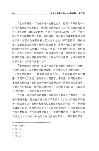 264                        基督教典外文獻一一一舊約篇   第三冊




        2 上帝發怒說      I 我盼咐地，地就生出人;他原本有兩個兒子，
大兒子起來把小兒子殺了，地連忙把他的血吞下去。但我將該隱趕出

去，又咒詛地，對乾旱之地說Ii'你不可再吞吃人的血。.!l 15 日         3 如今

世人的思念極其敗壞;看哪，我吩咐地，地必將人的身體和靈魂全都

吞下去。他們必住在黑暗裡'居於沈淪之地，卻不至於死，倒要溶

化，直至我記念這世界、更新大地的日子。那時，死亡必臨到他們，

他們的生命從世人的數目中除去。地獄不再把他們吐出來，他們滅

亡，且得不到紀念。他們逝去，如同其餘的列國，就是埃及人和洪水

所滅的民族，我曾經指著他們說Ii'我必不記念他們。』地必把他們

全吞下去，我不會作甚麼。 J 151

        4 雖然摩西對百姓說了這話，但是可拉和他的同黨卻不肯回轉。

可拉的七個兒子沒有參與父親的叛變，可拉打發人去召他們到來。 152

5 只是他們回答說            I 畫家除非得到了指示，否則不會貿然動工畫

畫。我們領受了全能上主的律法，認識了上帝的道。我們行在其中，

才能進入他的道。我們並非肉身的父親所生的，而是全能者所造的。

我們若行走他的路，就可成為他的兒子。若然你不信的話，只管走你

自己的路吧。」他們不肯到可拉那裡。

        6 之後，地在他們面前裂開 O 可拉的見子打發人去對他說        I如

果你繼續瘋狂，誰能在你滅亡的日子幫助你? J 可拉不聽兒子的勸

告 O 地就開了口，把他們和他們的家眷和財物都吞下去。 153            地的根

基震動了四次，將他們全吞下去，正如所吩咐它的。可拉和他的同黨

立時大聲呼叫，直至地再變成硬土。 7 會眾對摩西說            I 我們不可留

在這地方，因為可拉和他的人在這兒被吞下去。」摩西對他們說:




150 創 4: 1-16 。

151   民 16:30 。

152 民 26:   11
ì53   民 16:32    。
 