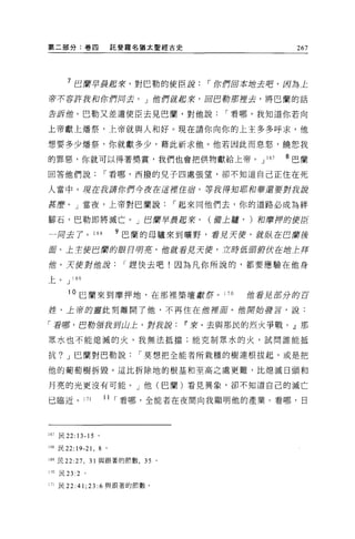 第二部分:卷四                    託斐釋名猶太聖經古史                       267




      7 巴蘭早晨起來，對巴勒的使臣說，-你們由本站去吧，因為主
若不容許我和你們同去。」他們就起來，回巴勒那裡去，將巴蘭的話

告訴值。巴勒又差遣使臣去見巴蘭，對他說，-看哪，我知道你若向

上帝獻上矯祭，上帝就與人和好。現在請你向你的上主多多呼求，他

想要多少爐祭，你就獻多少，藉此祈求他。他若因此而息怒，饒恕我

的罪惡，你就可以得著獎賞，我們也會把供物獻給上帝。 J                         167   8 巴蘭

回答他們說，-看哪，西撥的見子四處張望，卻不知道自己正住在死

人當中。現在我請你們今夜在逗裡住唇，寧說得知耶和華還要對我讀

甚麼。」當夜，上帝對巴蘭說，-起來同他們去，你的道路必成為絆

腳石，巴勒即將滅亡。」巴蘭早晨起來，                         (備上廳， )和磨押的使臣

一月去了。 168                  9 巴蘭的母驢來到曠野，看見天便，就趴在巴蘭後
E   。上主使巴庸的眼目明茗，他就看見天便，立脖低頭俯伏在增主拜

的。天使對位讀，-趕快去吧!因為凡你所說的，都要應驗在他身

上。 J 169

       10 巳蘭來到摩押地，在那裡築壇獻奈。 1                 70   偕看見茄分的百

症，上帝的靈此刻離開了他，不再住在他裡耳。他開始諱言，說:

「看哪，巴勒領tzfY山上，對我說                       11 來，去與那民的烈火爭戰。』那

眾水也不能熄滅的火，我無法抵擋;能克制眾水的火，試問誰能抵

抗? J 巴蘭對巴勒說，-莫想把全能者所栽種的樹連根拔起，或是把

他的葡萄樹拆毀。這比拆除地的根基和至高之處更難，比熄滅日頭和

月亮的光更沒有可能。」他(巴蘭)看見異象，卻不知道自己的滅亡

己臨近。 171               11 ，-看哪，全能者在夜間向我顯明他的產業。看哪，日



167 民 22: 13-15 。

168 民 22:19-21 ，   8   0




169 民 22:27 ， 31 與跟著的前數， 35 。

170 民 23 :2   。

171 民 22:41;23:6 與跟著的節數。
 