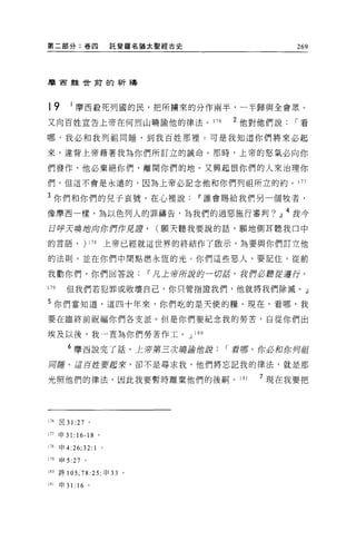 第二部分:卷四                   託斐纏名猶太聖經古史                 269




摩宙雖世甫的祈禱



t9       1 摩西般死列國的民，把所據來的分作兩半，一半歸與全會眾。
又向百姓宣告上帝在何烈山曉諭他的律法。 176                    2 他對他們說   í看

哪，我必和我列祖同睡，到我百姓那裡。可是我知道你們將來必起

來，違背上帝藉著我為你們所訂立的誡命。那時，上帝的怒氣必向你

們發作，他必棄絕你們，離開你們的地。又興起恨你們的人來治理你
們，但這不會是永遠的，因為上帝必記念他和你們列祖所立的約。 177

3 你們和你們的見子哀號，在心裡說                      IF 誰會賜給我們另一個牧者，

像摩西一樣，為以色列人的罪禱告，為我們的過惡施行審判? 21 4 我今

日呼天嗅拉l句你們 tf見譚，                 (願天聽我要說的話，願地側耳聽我口中

的言語，          )   17 日上帝已經就這世界的終結作了敢示，為要與你們訂立他

的法則，並在你們中間點燃永恆的光。你們這些惡人，要記住，從前

我勸你們，你們回答說                     IF 凡上帝所說的一切話，我們必聽從道行。

179     但我們若犯罪或敗壞自己，你只管指證我們，他就將我們除滅。」

5 你們當知道，這四十年來，你們吃的是天使的糧。現在，看哪，我

要在臨終前祝福你們各支派。但是你們要紀念我的勞苦，自從你們出

埃及以後，我一直為你們勞苦作工。 J 1 日 0

        6 摩西說完了話，上帝第三次曉誦的說                í 看哪，你必和你月起
用睡。 i1 百控要起來，卻不是尋求我，他們將忘記我的律法，就是那

光照他們的律法，因此我要暫時離棄他們的後柄。 181                     7 現在我要把




176   民 31 :27    。

177 申 31: 16-18 。

J78申 4:26;32:1        0




179   申 5 :27 。

180 詩 105;78:25; 申 33      '
181   申 31: 16 。
 