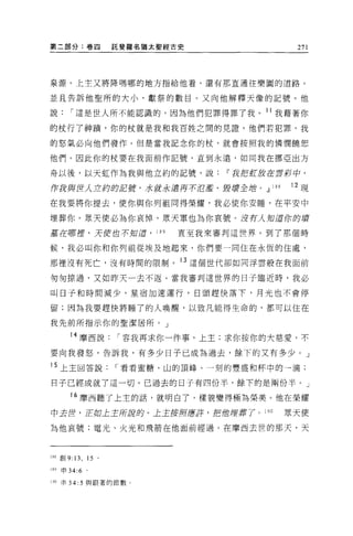 第二部分:卷四                  託斐羅名猶太聖經古史                271




泉源。上主又將降嗎哪的地方指給他看，還有那直通往樂園的道路。

並且告訴他聖所的大小、獻祭的數目。又向他解釋天像的記號。他

說        í 這是世人所不能認識的，因為他們犯罪得罪了我。 11 我藉著你

的杖行了神蹟，你的杖就是我和我百姓之間的見證。他們若犯罪，我

的怒氣必向他們發作。但是當我記念你的杖，就會按照我的憐憫饒恕

他們。因此你的杖要在我面前作記號，直到永遠，如同我在挪亞出方

舟以後，以天虹作為我與他立約的記號，說~我把虹放在雲影中，

伊我與世λ 立約的5日蹺，水就永遠再不ìfJ 濫、毀壞全站。 dl           188   12 現

在我要將你提去，使你與你列祖同得榮耀，我必使你安睡，在平安中

埋葬你。眾天便必為你哀悼，眾天軍也為你哀號。沒有人知道你的聲

基在哪捏，天便也不知道， 189                  直至我來審判這世界。到了那個時

候，我必叫你和你列祖從埃及地起來，你們要一同住在永恆的住處，

那裡沒有死亡，沒有時間的限制。 13 這個世代卻如同浮雲般在我面前

匆匆掠過，又如昨天一去不返。當我審判這世界的日子臨近時，我必

叫日子和時間減少，星宿加速運行，日頭趕快落下，月光也不會停

留;因為我要趕快將睡了的人喚醒，以致凡能得生命的，都可以住在

我先前所指示你的聖潔居所。」

         14 摩西說          í 容我再求你一件事，上主;求你按你的大慈愛，不

要向我發怒，告訴我，有多少日子已成為過去，餘下的又有多少。」

15 上主回答說                 í 看看蜜糖、山的頂峰、一刻的豐盛和杯中的一滴;

日子已經成就了這一切。已過去的日子有四份半，餘下的是兩份半。」

         16 摩西聽了上主的話，就明白了，樣貌變得極為榮美。他在榮耀
中去世，正如上主所弱的。上主首府應芽，把位埋葬了。 190                     眾天使

為他哀號;電光、火光和飛箭在他面前經過。在摩西去世的那天，天



l 附會U   9: 13 , 15   0




189   申 34:6 。

190 申 34: 5 與跟著的節數。
 