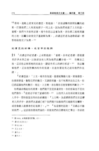 274                                          基督教典外文獻      舊約篇   第三冊




l 。那時，迦勒上前來見約書亞，對他說                                 I 你知道摩西按照拈闊的結

果，打發我們二人和其他探于一同上去。因為我們成就了上主的話，

看哪，我們今天依然活著。現今你若以這事為美，求你將三塵塔周圍

的土地，拈閹分給我兒子基納斯為業。 J 的書E於是為迦勒祝/擂，將

那地給他兒子為業。 201



約會亞的祈禱，在古甲的敬拜




21        I 約書E竿/抱著道，土帝對他說                         I 看哪，你年紅若遇;那裡還
有許多未得之站，以後卻沒有人再為他們站團分丘吉。 202                                你離去之

後，這百姓必與那地的民混合，居從夕仔古人的神行新淫， 203                                  我必離

棄他們，正如我對摩西所作的見證。但是你要在死之前向他們作見

證。」

         2 約書亞說               I 上主，唯有你知道，甚麼能驚動大海，使海發怒。

你搜索群星，數點它們的數目。又調節雨量。在千秋萬世出生之先，你

已經認識他們的數目。現在，上主啊，求你賜你百姓智慧和判斷力                                    204

      你將誡命賜給你的產業，他們就不至犯罪違背你，你的怒氣也不至向

他們發作。 3 從前巨于取 7 當源的鉤，                        205    以色列人在你面前被交在敵
人手中，那時我豈沒有向你祈禱說Ii'上主啊，為甚麼將我們交往直磨

柯人的手中，使我們永遠游芒呢?我們倒不如像我們父親般死在曠野，

或是像敵人般葬身於紅海算了。dJ                       206    4 有這樣的話說Ii'災禍必不臨

到我們。」這話是指著我們說的。即使我們的目標被死亡奪去，你卻依



201 書 14:6 ， 8 與跟著的節數，          13 。

202 書 13:        1(23: 1) 。
203   申 31: 16 。

204 王上 3:9            0




205   書 7:   1
m 書 7:7           0
 