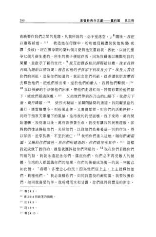 280                          基督教典外文獻   舊約篇   第三冊




夜晚要作我們之間的見證'凡我所說的，必不至落空。』 8 隨後，我把
以撒賜給他。 233             我造他在母腹中，吩咐他母親盡快使他恢復(或

譯:長成) ，好在懷孕期的第七個月便將他交還給我。因此，以後凡懷

孕七個月便生產的，所生的孩子便能存活，因為我藉著以撒顯明我的

榮耀，並敵示了新的世代。 9 我又把 !ff各初以掃賜給以撤。後來說將
百五耳山賜給以掃為業;括各和位肘子孫卸下到埃及去 7 。埃及人吉待

你們的列祖，這是你們知道的。我記念你們列祖，就差遣我朋友摩西

去釋放他們，把他們領出來。至於他們的敵人，我將他們擊倒。 234

i 。我以強硬的手法領他們出來，帶他們走過紅海，將雲彩置於他們腳

下，使他們經過深處。 235            又把他們帶到西乃山的山腳下，我便天下

垂，揮自陣暉， 236            使烈火凝固，並關閉陰間的通道。我阻礙星宿的

運行，使雷聲變小，叫疾風止住。又責備眾雲，叫它們的活動停住。

同時干預眾天軍權下的風暴，免得我的約受破壞。我下來時，萬有開

始運轉，我到達以後，萬有皆得著生命。我沒有讓我的民被趕散，卻

將我的律法賜給他們，光照他們，以致他們能藉著這一切的作為，得

以存活，並享長壽，不至於滅亡。 11 我領你們進入這地，賜你們葡萄
園。又賜給你們就皂，非你們所建造的，你們就住在其中。 237               這樣

我就成就了我的約，就是我應許給你們列租的。 12 現在你們若聽你們
列祖的話，我就永遠記念你們，蔭庇你們。你們必不再受敵人的侵

擾。全地的人都認識你們的地業，你們的後裔成為獨一的民，列國必

如此說:               “看哪，多麼忠心的民!因為他們信上主，上主就釋放他

們，栽種他們。"我必栽種你們，如同我喜悅的葡萄園。我要牧養你

們，如同我喜愛的羊。我吩咐雨水和甘露，你們就得到豐足的雨水。


233   書 24:3   。

234 書 24:4 與跟著的節數。

235   出 14:8 。

別 詩 18:9       0




231 書 24: 13 。
 
