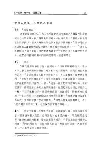 第一部分:卷+七                     巴錄二書       25



甫的人得福，不甫的人曳禍



41             我接著說:

        這事要臨到哪些人、多少人?誰配得活到那時? 2 讓我在你面前

剖白心中的思想。我反覆思量的問題，求你指示我。 3 看哪，我看見

在你的子民中，很多人離開你的法則，脫去律法的輒。 4 又看見你于
民以外的人離棄他們虛妄的神明，來投靠在你的翅膀下。的           5 這些人
將會如何?到了末時，他們會遭遇甚麼? 6 他們的日子不會放在天平

上，他們必不按照所顯示的法碼受審判，是這樣嗎?



42             他說:
        2 讓我將這些事指示你 O 你問道，-這事要臨到哪些人、多少

人? J 我之前所提到的祝福，是為相信的人預備的;詛咒卻屬於蔑視

我的人。 3 至於你說有人親近全能的上主，有人遠離他，事實是這樣
的。 4 有些人起初順從上主，後來卻遠離他，去與列國的子孫通婿。
他們起初的年日好像高山一樣。 5 另外一些人起初不認識生命，後來

認識了，卻與分離出去的人的子孫通婚。他們起初的年日也好像高山

一樣。 6 日子承襲日子，時期承襲時期，彼此授受。因著末時的緣

故，一切必按照日子和時期的長短而作出比較。 7 敗壞把屬於敗壞的
人取去，生命則把屬於生命的提去。 8 將來必有聲音呼喚塵土，說:

「把不屬於你的交出來，把你保存到末時的舉起。」


43             但是巴錄啊，你既聽了這話，就當剛強壯膽，領受所得的骰

示。要多說安慰人的話，你所說的，必永遠長存。 2 現在離開這地
方，離開你面前的範圈。要忘記那能朽壞的，不要再記念必朽壞的人

的事。 3 因此你要去，向你的族人說話，然後回到這裡，再禁食七

天。我必再來見你，對你說話。



80   詩 36:   8; 57: 2; 得   2: 12 。
 