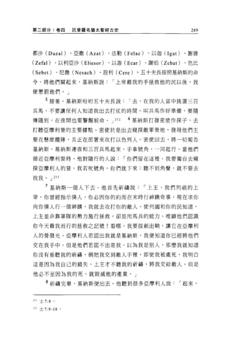 第二部分:卷四             託斐羅名猶太聖經古史                                289




都沙 (Duzal)         、亞撒 (Azat)    、法勒 (Felac)   、以迦 (Igat)    、謝發

(Zefal)        、以利亞沙 (Eliesor)   、以迦 (Ecar)    、謝伯 (Zebat)   、色比

(Sebet)        、尼撒 (Nesach)   、設利( Cere)   。五十夫長按照基納斯的命

令，將他們關起來，基納斯說                     í 上帝藉我的手拯救他的民以後，我

便懲罰他們。」

      5 接著，基納斯吩咐五十夫長說                     í 去，在我的人當中挑選三百
兵馬，不要讓任何人知道我出去打仗的時間。叫兵馬作好準備，要隨

傳隨到，在夜間也要警醒候命。 J                   252   6 基納斯打發密便作探子，去

打聽亞摩利營的主要據點。密使於是出去窺探敵軍營地，發現他們主

要在懸崖擺陣，且正在部署來攻打以色列人。密便回去，將一切報告

基納斯。基納斯連夜和三百兵馬起來，手拿號角，一問起行。當他們

接近亞摩利營時，他對隨行的人說                          í 你們留在這裡。我要獨自去窺

探亞摩利人的營。我若吹號角，你們就下來;聽不到角聲，就不要去

找我。 J 253

      7 基納斯一個人下去。他首先祈禱說                        í 上主，我們列租的上
帝，你曾經指示僕人，你必因你的約而在末時行神蹟奇事。現在求你

向你僕人行一個神蹟，我就去攻打你的敵人，使列國和你的民知道，

上主並非靠軍隊的勢力施行拯救，卻是用馬兵的能力。唯願他們認識

你今天藉我而行的拯救之記號!看哪，我要拔劍出鞘，讓它在亞摩利

人的營發光。亞摩利人若認出我就是基納斯，我便知道你已經將他們

交在我手中。但是他們若認不出是我，以為我是別人，那麼我就知道

你沒有垂聽我的祈禱，倒把我交到敵人于裡。即使我被處死，我明白

這是因為我自己的錯失，上主才不聽我的祈禱，將我交給敵人。但是

他必不至因為我的死，就毀滅他的產業。」

      8 祈禱完畢，基納斯便出去。他聽到很多亞摩利人說                           í 起來，


2 日土 7:8   。


~53 土 7:9-18 。
 