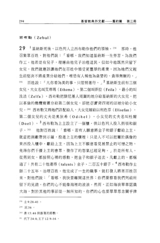 294                                  基督教典外文獻     舊約篇    第三冊




古有勒(              Zebul)


29        I 基納斯死後，以色列人立西布勒作他們的領袖。 m                   那時，他

召集眾百姓，對他們說，-看哪，我們知道基納斯一生勞苦，為我們

作工。他若是有兒子，理應由他兒子治理這民。但如今他既然只留下

女兒，我們就應該讓她們在百姓中領受更豐厚的產業，因為她們父親

生前堅決不將產業分給她們，唯惡有人稱他為貪婪的、貪得無厭的。」

259     百姓說，-凡你看為美的事，只管照著行。」 2 基納斯生前有三個

女兒，大女名叫艾蒂瑪 (Ethema)                 ，第二個叫菲拉 (Feila)   ，最小的叫

洗法 (Zelfa)             。西布勒把排尼基人周圍的地分給基納斯的大女兒，把

以革倫的橄欖樹叢分給第二個女見，卻把巨賈突四周的回站分給小女

兒。 260 西布勒又將她們許配給人，大女兒嫁給以利色芬(El isefan)

第二個女兒的丈夫是奧狄希 (Odihel)                     ，小女兒的丈夫名叫杜爾

(Doel) 0           3
                       西布勒為上主設立了一個櫃，供以色列人投入捐項和銀

子     o 261       他對百姓說，-看哪，若有人願意將金子和銀子獻給上主，

就當把捐獻帶到示羅，投進上主的櫃裡;只是人不可以把屬於偶像的

東西投入櫃中，獻給上主，因為上主不願意看見被禁止的可憎之物，

免得你們干擾上主的會眾。發作了的怒氣已經足夠。」於是所有人，

從男到女，都按照心裡的感動，把金子和銀于送去。凡獻上的，都稱

過了:共有二十他連得 (talents) 金子、二百五十銀子。 4 西布勒作土
師二十五年，治理百姓。他完成了一生的職事，就打發人將眾百姓召

來，對他們說，-看哪，我快要離開這世界;你們要察看我們列祖所

留下的見證'你們的心不能像海裡的波浪。然而，正如海浪單單認識

大海，對於其他的事卻是一無所知的，你們的心也要單單思念關乎律


25<土 9:28-41

259   民 36    。

260 書 15 :46 與跟著的節數 o


261 代下 24:8; 王下 12      :9-16   0
 