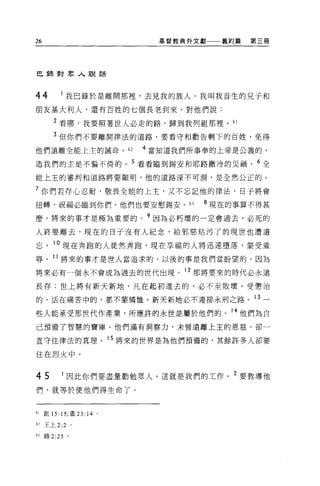26                            基督教典外文獻    舊約篇   第三冊




巴重棄對眾人說話



44           我巴錄於是離開那裡'去見我的族人。我叫我首生的兒子和
朋友基大利人，還有百姓的七個長老到來，對他們說:

        2 看哪，我要照著世人必走的路，歸到我列祖那裡。 81
        3 但你們不要離開律法的道路，要看守和勸告剩下的百姓，免得
他們遠離全能上主的誡命。 82             4 當知道我們所事奉的上帝是公義的，

造我們的主是不偏不倚的。 5 看看臨到錫安和耶路撒冷的災禍， 6 全

能上主的審判和道路將要顯明，他的道路深不可測，是全然公正的。

7 你們若存心忍耐，敬畏全能的上主，又不忘記他的律法，日子將會

扭轉，祝福必臨到你們。他們也要安慰錫安 o             83   8 現在的事算不得甚
麼。將來的事才是極為重要的。?因為必朽壞的一定會過去，必死的

人終要離去，現在的日于沒有人紀念，給邪惡桔污了的現世也遭遺

忘。 10 現在奔跑的人徒然奔跑，現在享福的人將迅速墮落，要受羞
辱。 11 將來的事才是世人當追求的，以後的事是我們當盼望的。因為

將來必有一個永不會成為過去的世代出現。 12 那將要來的時代必永遠

長存:世上將有新天新地，凡在起初進去的，必不至敗壞。受懲治

的、活在痛苦中的，都不蒙憐恤。新天新地必不連接永刑之路。 13 一

些人能承受那世代作產業，所應許的永世是屬於他們的。 14 他們為自
己預備了智慧的寶庫。他們滿有洞察力，未曾遠離上主的恩慈，卻一

直守住律法的真理。 15 將來的世界是為他們預備的，其餘許多人卻要

住在烈火中。


45           因此你們要盡量勸勉眾人。這就是我們的工作。 2 要教導他
們，就等於使他們得生命了。


81   創 15: 15; 書 23: 14 。

但王上 2:2 。

83   路 2 日。
 