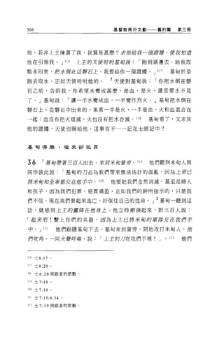 306                           基督教典外文獻    舊約篇           第三冊




他。若非上主揀選了我，我算是甚麼?求借給我一個譚藤，使我知道

他在引領我。 J 316           主主的天使吩咐基旬說，-跑到湖邊去，給我取

點水回來，把水倒在這聲石上，我要給你一個證據。 J 317                    基甸於是

跑去取水，正如天使吩咐他的。                7 天使對基甸說，-你把水倒在整
石之前，告訴我，你希望水變成甚麼，是血，是火，還是要水不見

了。」基甸說，-讓一半水變成血，一半變作烈火。」基甸把水倒在

整石上。從醫石中出來的，果真一半是火，一半是血，火和血混合在

一起;血沒有把火熄滅，火也沒有把水吞滅。 318                基甸看了，又求其

他的證據，天使也賜給他。這事豈不一一記在士師記中?




基旬得勝，後來卻犯罪



36        1 基五百帶著三百人出去，來到米旬會芽。叫         他們聽到米甸人與

同伴彼此說，-基甸的刀必為我們帶來無法估計的混亂，因為上帝已

將來甸和全軍都交在他手中。 320             他要把我們全然消滅，甚至是婦人

和孩子，因為我們犯罪，惡貫滿盈，正如我們的神所指示的，只是我

們不信。現在我們要起來逃亡，好保住自己的性命。」 2 基甸一聽到這

話，就感到上主的靈犀在位身上。他立時鯽強起來，對三百人說:

「起來吧!繫上你們的兵器，因為上主已將米甸的軍隊交在我們手

中。 J 321            他們跟隨基旬下去。基甸來到營旁，開始攻打米甸人，他

們吹角，一同大聲呼喚，說，-土主的刀在我們手裡                  J   0   322   他們



316 士 6:   17 '
Jll 士 6:20 。

Jl8   士 6:20 與跟著的節數。

319   士 7: 19   。

320 士 7: 14 。

321   士 7:15;6:34 。

322   士 7: 19 與跟著的節數。
 