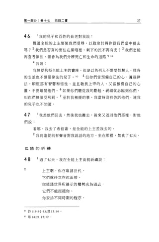 第一部分:卷+七                 巴錄二書                  27




46        我的兒子和百姓的長老對我說:
     難道全能的上主要使我們受辱，以致急於將你從我們當中提去

嗎? 2 我們是否真的要住在黑晴裡，剩下的民不再有光? 3 我們怎能
再查考律法，誰會為我們分辨死亡和生命的道路?“

     4 我說:

      我無從抗拒全能上主的寶座。但是以色列人不需要智慧人，雅各

的支派也不需要律法的兒子。 85                5 但你們當預備自己的心，遵從律
法，順服那有智慧和悟性、並且敬畏上帝的人。又當預備自己的心

靈，不要離開他們。 6 如果你們聽從我的勸勉，祝福就必臨到你們，
叫你們無須受刑罰。 7 至於我被提的事，我當時沒有告訴他們，連我

的兒子也不知道。



47        我差他們回去，然後我也離去，後來又返回他們那裡，對他
們說:

      看哪，我去了希伯崙，是全能的上主差我去的。

      2 我到達從前有聲音對我說話的地方，坐在那裡'禁食了七天。


巴餘的祈禱



48      i 過了七天，我在全能上主面前祈禱說:

2             上主啊，你召喚諸世代，

              它們就侍立在你面前。

              你使諸世界所展示的權勢成為過去，

              它們不能拒絕你。

              你安排不同時期的程序，



84 詩 119:92- 肘，矮 13:     14 '
85 耶 14:21;   17: 12 。
 
