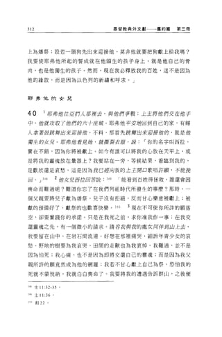 312                                          基督教典外文獻   舊約篇   第三冊




上為增祭;設若一頭狗先出來迎接他，莫非他就要把狗獻上給我嗎?

我要使耶弗他所起的誓成就在他頭生的孩子身上，就是他自己的骨

肉，也是他獨生的孩子。然而，現在我必釋放我的百姓，這不是因為

他的緣故，而是因為以色列的祈禱和呼求。」




耶弗他的女兒



40        I 月百弗館住 5Jjjf1人茄撞去，與他們手戰;上主將位們.x在他于
中，值就 J!zJf1 了 1世們的六手座城。耶弗他平安插回到自己的家，有婦

人拿著丘吉跳舞出來迎接值。不料，那首先 !ift揮出來迎接蝕的，就是他

獨生的女兒。前弗館看見她，就撕裂衣服，說                               ï 你的名字叫西拉，

實在不錯，因為你將被獻上。如今有誰可以將我的心放在天平上，或

是將我的靈魂放在量器上?我要站在一旁，等候結果，看臨到我的，

是歡欣還是哀愁。這是因為我己密局我的上王閉口歌唱詐顱，子可能挽

回。 J      348       2 位女兒 j!ljJil回答說   349    能看到百姓得拯救，誰還會因

喪命而難過呢?難道你忘了在我們列祖時代所發生的事麼?那時，一

個父親要將見子獻為增祭，兒子沒有拒絕，反而甘心樂意被獻上;被

獻的預備好了，獻祭的也歡喜快樂。 JS 日                           3 現在不可使你所評的願落

空，卻要實踐你的承諾。只是在我死之前，求你准我作一事;在我交

還靈魂之先，有一個微小的請求。請容我與我的處女同伴封山上去，

我要留在山中，在岩石間流連。好想在那裡痛哭，細訴年青少女的哀

愁。野地的樹要為我哀哭，宙間的走獸也為我哀悼。我難過，並不是

因為怕死;我心痛，也不是因為即將交還自己的靈魂;而是因為我父

親所許的願竟然成為他的網羅;我若不甘心獻上自己為祭，恐怕我的

死就不蒙悅納，我就白白喪命了。我要將我的遭遇告訴群山，之後便


348 士 11 :32-35 。

349 土 11 :36 。

3 ~O   創 22     。
 