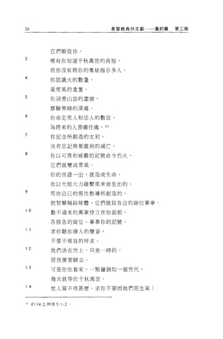 28                          基督教典外文獻一一舊約篇   第三冊




              它們順從你。
3             唯有你知道千秋萬世的長短，

              但你沒有將你的奧秘指示多人 O
4             你認識火的數量，

              量度風的重量。
5             你洞悉山岳的盡頭，

              察驗黑暗的深處。

6             你命定死人和活人的數目，

              為將來的人預備住處。“
7             你記念所創造的太初，

              沒有忘記將要臨到的滅亡。

8             你以可畏和威嚴的記號命令烈火，


              它們就變成眾風。
              你的言語一出，就造成生命，

              你以大能大力維繫那末曾生出的。
9             用你自己的悟性教導所創造的，

              把智慧賜給球體，它們就按各自的崗位事奉。

10            數不過來的萬軍侍立在你面前，

              各按各的崗位，事奉你的記號。

11
              求你聽你僕人的聲音，

              不要不理我的呼求。

12            我們活在世上，只是一時的，

              很快便要歸去。

13            可是在你看來，一點鐘猶如一個世代，

              幾天就等於千秋萬世。
14            世人算不得甚麼，求你不要因他們而生氣;



     約 14:2; 林後 5: 1-2 。
 