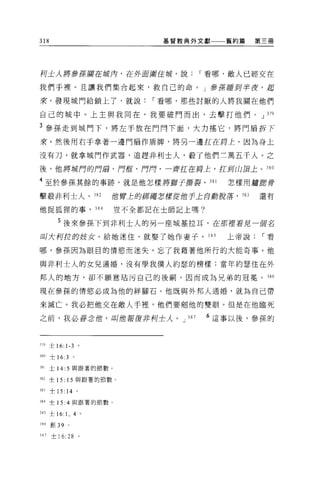 318                                     基督教典外文獻      舊約篇      第三冊




柯土人將參王若攔在按月，在外 E圍住城，說                             I 看哪，敵人已經交在

我們于裡。且讓我們集合起來，救自己的命。」參原睡到半夜，起

來，發現城門給鎖上了，就說                          I 看哪，那些討厭的人將我關在他們

自己的城中。上主與我同在，我要破門而出，去擊打他們。 J 379

3 參孫走到城門下，將左手放在門問下面，大力搖它，將門扇拆下
來。然後用右手拿著一邊門扇作盾牌，將另一邊扛在月上。因為身上

沒有刀，就拿城門作武器，追趕非利士人，載了他們三萬五千人。之

後，他將城門的門扇、 f1位、 f1月，一齊扛在局上，扛封山頂上。 380

4 至於參孫其餘的事跡，就是他怎樣將獅子撕裂、 381                           怎樣用廬府骨
擊報非利士人、 3 日 2                     位臂上的締結怎樣從他手上自身脫薯，     383   還有

他捉狐狸的事， 384                       豈不全都記在士師記上嗎?


            5 後來參孫下到非利士人的另一座城基拉耳，在那裡看見一個名
叫大柯拉的歧女，給她迷住，就娶了她作妻子。 385                             上帝說      I 看

哪，參孫因為眼目的情慾而迷失，忘了我藉著他所行的大能奇事。他

與非利士人的女兒通婚，沒有學我僕人約瑟的榜樣;當年約瑟住在外

邦人的地方，卻不願意站污自己的後桐，因而成為兄弟的冠冕。 386

現在參孫的情慾必成為他的絆腳石。他既與外邦人通婚，就為自己帶

來滅亡。我必把他交在敵人手裡，他們要削他的雙眼。但是在他臨死

之前，我必眷念僧，叫做報復非柯士人。 J                        387    6 這事以後，參孫的


319 士 16: 1-3                 。

380   士 16:3          。

J81   士 14: 5 與跟著的節數。

382 士 15: 15 與跟著的節數。

383   士 15:      14       0




384 士 15: 4 與跟著的節數。

385 士 16:        1,   4 。

386   自Ij   39    0




387   士 16: 28                。
 