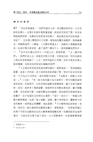 第二部分:卷四            託斐羅名猶太聖經古史            325




獅子的寓言




47      1 非尼哈接著說，-我們列祖的上帝，求你聽我的呼求，今天告
訴你的僕人，這事在你眼中是對還是錯。抑或是百姓犯了罪，你沒有

根除他們的罪，為要糾正我們當中的罪人。我記得在我年幼的時候，

佯庇 421      在你僕人摩西的日子犯罪，當時我的靈充滿嫉妒，就拿槍進

去，用槍將他們二人舉起，             (在腹中刺進去)。其餘的人預備起來敵

我，你卻打發天便到來，蔽了他們三萬四千人，救我脫離他們的于。

422    2 如今你打發以色列十一支派上去，對他們說i'去，敬死他
們.JJ他們於是上去，卻被交在對方于裡。百姓現在說:你的烏陵和

土明在你面前說謊了。上主，我們列祖的上帝啊，求你不要在你僕人

面前隱藏，告訴我為何使這災禍臨到我們。」


      3 上主看見非尼哈在他面前懇切禱告，就對他說我曾經親自
起誓，這是上主的話:若不是因為我從前起了誓，我決不記念你所說

的，今天也必不回答你。現在要對百姓說i'站起來，當聽上主的

話。』 4 上主說i'有一隻大能的獅子住在森林中。林中的獸把森林
委託給他，叫他看守，以防其他的猛獸來毀壞森林。獅子正看守樹林

時，從另一森林來了幾隻猛獸，把他們初生的獸全都吃掉。獅子靜觀

其變，沒有採取行動。其餘的獸也沒有動靜，因為他們已把森林委託

給獅子，並不知道自己的骨肉已遇害。 5 過了一段日子，一隻細小的

獸在樹林興起，吃掉一隻小惡獸。看哪，獅子突然吼叫，驚動林中所

有的動物，他們就互相襲擊，彼此報戮。 6 不少動物因此而喪命。那

時，來自另一個大森林的幼獅看見獅子，便對他說:             “你使他們滅亡

的嗎?早前有走獸和初生的小獸無辜被惡獸吃掉，你應該起來為他們

復仇，可是你卻沉默不語?現在一只小惡獸喪命，你就激動整個森




421 參提後 3:8    0




422 民 25 :6-18 。
 