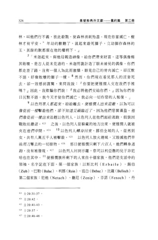326                           基督教典外文獻        舊約篇    第三冊




林，叫他們行不義，彼此般戮，使森林消耗殆盡。現在你當滅亡，樹

林才有平安。"年幼的獸聽了，就起來殺死獅子，立幼獅作森林的

玉，其餘的獸都服在他的權柄下。」

      7 I 米迦起來，與他母親造神像，給你們帶來財富。這等偶像極

其敗壞，是古人從末見過的，米迦用詭計造了眼未曾見的偶像。你們

都走差了路，沒有一個人為此而激憤。眼見自己的骨肉滅亡，卻沉默

不語，好像敗壞的獅子一樣。 8 然而，你們現在看見那人的淫妾死

去，卻一致感到震驚，來問我說If你要把便雅憫人交在我們手裡

嗎? .!l因此，我欺騙你們說If我必將他們交給你們。」因為你們昔

日沉默不語，我今天才使你們滅亡。我必向一切作惡的人報復。」

      ?以色丹東人都起來，紛紛離去。便!fff 輝λ 出來迎顱，以為可以
像從前一樣擊敬他們，卻不知道災禍臨近了，因為他們惡貫滿盈。位

們像從前一樣出來追趕以色列人，以色列人在他們面前逃跑，假裝因

戰敗而撤退。 423           之後，以色列人從躲藏的地方出來，便雅憫人就被

夾在 1世們中間。 424         10 以色列人轉身回來，挪伯全城的人，從男到

女，共有八萬五千人被擊艘。 425            以色列人放火燒城，又毀滅他們早

前用刀奪去的一切掠物。 426           那日便雅憫只剩下六百人，他們轉身逃

跑，沒有被發現 o 427          以色列人回到示羅，祭司以利亞撒的兒子非尼

哈也在其中              11 便雅憫族所剩下的人來自十個家族，他們是支派中的
領袖，名字記在下面。第一個家族:以斯比利 (Ezbaile)                      、錫伯

(Zieb) 、巴勒( Balac) 、利挪 (Rein) 、底白 (Debac) 、比羅 (Belloch) 。

第二個家族:尼他 (Netach)         、撒尼 (Zenip)   、芬諾 (Fenoch)   、丹




423 士 20:31-37 。

424 士 20:42 。

的土 20:41-43 。

426 士 20:37 。

427 士 20:46-48 。
 