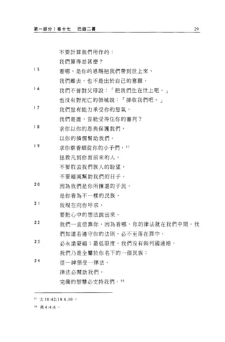 第一部分:卷十七                  巴錄二書                   29



                  不要計算我們所作的;

                  我們算得是甚麼?

I5                看哪，是你的恩賜把我們帶到世上來，

                  我們離去，也不是出於自己的意願。
I 6               我們不曾對父母說       r 把我們生在世上吧， J

                  也沒有對死亡的領域說       r 接收我們吧。」
I7                我們豈有能力承受你的怒氣，

                  我們是誰，豈能受得住你的審判?

I 8
                  求你以你的恩典保護我們，

                  以你的憐憫幫助我們。
I 9
                  求你察看順從你的小子們，      87

                  拯救凡到你面前來的人。

                  不要取去我們族人的盼望，

                  不要縮減幫助我們的日子。

20
                  因為我們是你所揀選的子民，

                  是你看搞不一樣的民族。
2 I               我現在向你呼求，

                  要把心中的想法說出來。
22                我們一直信靠你，因為看哪，你的律法就在我們中間，我

                  們知道若遵守你的法則，必不至落在罪中。
23                必永遠要福;最低限度，我們沒有與列國通婚。

                  我們乃是全屬於你名下的一個民族:
24                從一神領受一律法。

                  律法必幫助我們，

                  完備的智慧必支持我們。 8 日




87 太 10:42; 18:6 ， 10 。

88    弗 4:4-6 。
 