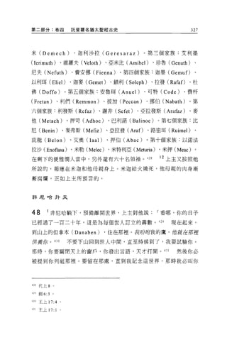 第二部分:卷四                 託斐羅名猶太聖經古史                                   327




米 (Demech)               、迦利沙拉 (Geresaraz)          。第三個家族:艾利墨

(Ierimuth)         、維羅夫 (Veloth) 、亞米比 (Amibel)        、珍魯 (Genuth)    、

尼夫 (Nefuth)             、費安挪 (Fienna)     。第四個家族:迦墨( Gemu f)、

以利耳 (Eliel)             、迦麥 (Gemet)    、鎖利( Soleph)   、拉發( Rafaf)   、杜

佛 (Doffo)              。第五個家族:安魯耳 (Anuel)           、可特 (Code)   、費杆

(Fretan)       、利們 (Remmon)          、彼加 (Peccan)   、挪伯 (Nabath)    。第

六個家族:利發斯 (Refaz)                 、謝非 (Sefet)   、亞拉發斯 (Arafaz)       、麥

他 (Metach)             、押苛 (Adhoc)    、巴利諾 (Balinoc)    。第七個家族:比

尼 (Benin) 、麥弗斯 (Mefiz)                、亞拉發 (Araf)、路密耳 (Ruimel)        、

庇龍 (Belon)              、艾奧 (Iaal)    、押伯 (Abac)    。第十個家族:以諾法

拉沙( Enof1asa) 、米勒 (Melec) 、米特利亞 (Meturia) 、米押 (Meac) 。

在剩下的便雅憫人當中，另外還有六十名領袖。叫                                  12 上主又按照他

所說的，報應在米迦和他母親身上。米迦給火燒死，他母親的肉身漸

漸腐爛，正如上主所預言的。




非尼。合升天



48       1 非尼哈躺下，預備離開世界，上主對他說                          I 看哪，你的日子
已經過了一百二十年，這是為每個世人訂立的壽數。 429                                 現在起來，

到山上的但拿本 (Danaben)                    ，住在那裡。我吩咐我的鷹，但就在那捏

併養你。 430               不要下山回到世人中間，直至時候到了，我要試驗你。

那時，你要關閉天上的窗戶，你發出言語，天才打開。 431                                  然後你必

被提到你列祖那裡。要留在那處，直到我記念這世界。那時我必叫你




制代上 8      。


4凹創 6:3    。

430 王上 17:4        '
431   王上 17:   1
 