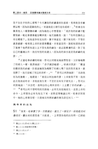 第二部分:卷囚                          託斐羅名猶太聖經古史                     331




豈不全在乎你的心意嗎?今天讓我的祈禱達到你面前，免得我空手離

開這裡，因為你認識我的心，知道我從小便行在你面前。」 5 哈拿沒有

像其他人一樣發聲祈禱，因為她在心中想著說                                í 或許我的祈禱不配

豪悅納，耽尼拿便會越加嘲弄我，每天激動我，說~你所信靠的上

帝在哪裡? ~我知道多有兒女的，算不得富足;膝下無兒的，不等於

就是貧窮。唯有按上帝的旨意得豐盛，才是富足的。誰能知道我祈求

了甚麼?他們若知道上主不答允我的禱告，就必說褻潰的話。除了我

自己的靈魂以外，我沒有別的見證人，因為我的淚水就是我祈禱的見
歪扭們           441
H旦    υ   」




          6 正當哈拿祈禱的時候，祭司以柯看見她面帶愁容，又好像喝醉

了的婦人一樣，就對她說                                í 你不應接喝盾。」聆拿回答謝    í 難道

你聽到我的祈禱，於是就稱我為喝醉了的婦人嗎?我的愁苦甚多，使

我醉了。我只是喝了哭泣的苦杯。」叫                               7 祭司以柯對她說    í 告訴我

你為何激動。」她便說                                í 我是以利加拿的妻。上帝使我不育，我因

此在他面前呼求，求他使我生育，不至於沒有兒子便死去。」祭可以

利對她說                         í 回去吧，我明白你心裡所求的:上主聽了你的祈禱。」

443       8 祭司以利不想明明的告訴她，必有先知從她而生，這是上帝的

命令。上帝預告必有先知生下來，並將這事曉諭以利。哈拿回到家

中，她的心得著安慰，只是她沒有將祈禱的事告訴任何人。 444



撒母耳的出生



51            1 後來，再去拿實了孕。日廓清足，就生了一個兒子，給位起名叫
撒母耳，翻出來的意思是「大能者 J                               上帝預告他的出生時，已經給



441   撒上 1: 13; 詩 42: 3; 撒上 2:5       0




442   撒上 1: 14 與跟薯的節數。

叫撒上 1:              15; 1: 1 7   0




圳撒上 1:              18   0
 