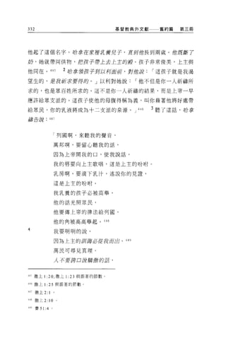 332                                         基督教典外文獻        舊約篇   第三間




他起了這個名字。時拿在安控克養兒子，直到位長到兩歲。他 /1 斷了
                             J

奶，她就帶同供物，把岔子帶上去上主的殿。孩子非常俊美，上主與

他同在。 445                    2 哈拿領皮子到以柯直前，對他說              í 這孩子就是我渴

望生的，是我祈"$要得的。」以利對她說                                 í 他不但是你一人祈禱所

求的，也是眾百姓所求的。這不是你一人祈禱的結果，而是上帝一早

應許給眾支派的。這孩子使他的母腹得稱為義，叫你藉著他將好處帶

給眾民，你的乳液將成為十二支派的泉源。 J                               446   3 聽了這話，聆拿
禱告訝            447




                    「列國啊，來聽我的聲音，

                    萬邦啊，要留心聽我的話，

                    因為上帝開我的口，使我說話，

                    我的唇要向上主歌唱，這是上主的吩咐。

                    乳房啊，要滴下乳汁，述說你的見證'

                    這是上主的吩咐。

                    我乳養的孩子必被高舉，

                    他的話光照眾民，

                    他要傳上帝的律法給列園，

                    他的角被高高舉起。 448

4                   我要明明的說，

                    因為上主的到護必能我府的，             449


                    萬民可尋見真理。

                    人千七要譯口最驕傲的話，



445 撒上 1 :20; 撒上1:           23   與跟著的節數。

446 撒上 1:      25       與跟著的節數。

447 撒上 2: I         。

44g   t散上 2:   10       0




斗的賽 51 :4       。
 