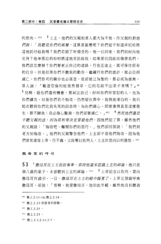 第二部分:卷囚                託斐羅名猶太聖經古史                       335



的祭肉。 460            2 上主、他們的父親和眾人都大羊毛不悅。作父親的對 1世
們訝       r 我聽見你們的厲聲，這算是甚麼呢?你們豈不知道非尼哈將

這地託付給我嗎?我們若毀了所領受的，他一旦回來，我們如何向他

交待?他奉那位的吩咐將這地交託給我，如果那位因此而傷害我們，

我們該怎麼辦?你們要更正自己的道路，行在正途上，就可保住原有

的位分。但是如果你們不聽我的勸告，繼續行你們的詭計，就必白招

滅亡。你們祭司的職分也必落空。從前被立為聖的，都必成為虛無。

眾人說~難道亞倫的杖徒然發芽，它的花結不出果于來嗎? .!l崎l

3 兒啊，趁你們還有機會，要糾正自己，好叫你們所冒犯的人，也為
你們禱告。但是你們若不悔改，仍然留在罪中，我倒是清白的。我只

能在聽到你們比我先死的訊息時，為你們痛心。即使事情真是這樣發

生，罪不歸我;我必傷心難過，你們卻要滅亡。 J                     462   4 然而做們還君

不聽艾訝的話，因為耶和菩提店要按他們，因他們犯了罪。雖然他們

的父親說             r 悔改吧，離開你們的惡行。」他們卻回答說               r 我們到

老方知悔改。」他們的父親警告他們，上主卻不容他們悔改，因為他

們常常違背上帝，行不義，又掠奪以色列人。上主於是向以利發怒。 463



做母耳的呼召




53      1 撒母耳在上王軍前事蓉，那時館還三世認識上主的/神諦。他只是
個八歲的童子，未曾聽到上主的神諭 o                  464   2 上帝記念以色列，要向

撒母耳作敢示。一日，撒母耳在上王的艘中睡著了。上帝正預備呼喚

撒母耳，卻說                  r 看啊，我愛撒母耳，他如此年輕。雖然他沒有聽過



4印撒上 2: 11-16; 撒上 2: 34 。

村 1 撒上 2:   23   與跟著的節數。

462   撒上 2 日。

463   撒上 2 日。

464 撒上 3:   1;2: 11; 3: 7   。
 