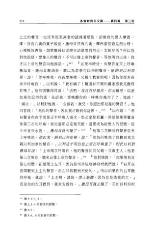 336                                基管教典外文獻一一一舊約篇           第三冊




上主的聲音，也沒有從至高者的話得著堅固，卻像我的僕人摩西一

樣。我向八歲的童子說話，撒母耳只有八歲。摩西當初看見烈火時，

心裡極為害怕。如果撒母耳這麼年幼便看到烈火，怎能存活?所以我

對他說話，要像人的聲音，不可以像上帝的聲音。等他明白以後，我

才以上帝的聲音向他說話。 J               465   3 在夜半時分，有聲音從天上呼喚

撒母耳。撒母耳醒過來，還以為是祭司以利的聲音，便跑到以柯那

揮，互信            I 你呼喚我，有甚麼事嗎，父親?我害怕呢，因為你從末在

夜半呼喚我。」以利說                 I 我有禍了!難道有不潔的靈迷惑我兒撒母

耳嗎? J 他回答撒母耳說               I 去吧，我沒有呼喚你，你去睡吧。但是

如果你記得的話，告訴我:那喚醒你的，呼喚你幾次了? J 他說:

「兩次。」以利對他說                 I 告訴我，我兒，你認出那是誰的聲音? J 他

回答說             I 是你的聲音。因此我才跑到你這裡。 J         466   4 以利說    I若

有聲音在夜半或是正午呼喚人兩次，那必定是邪靈。但是如果那聲音

作第三次的呼喚，我知道那必定是天便。這要成為給世人的記號，從

今天直到永恆。」撒母耳就去睡了。 467                      5 他第二次聽到有聲音從天
上呼喚他。位起來，插到以柯那揮，說                         I 他為何喚我?我聽到我父

親以利加拿的聲音。」以柯這才明白是土帝在呼喚童子。因此以列對

撒母耳正當              I 上帝兩次呼喚你，他的聲音如同父親，又像主人;他若

第三次喚你，聽來必像上帝的聲音。 J                  468   6 他對他說    I 你要用右耳
留心的聽，卻要閉上在耳 O 因為祭司非尼哈曾吩咐我們說                            11 右耳在

夜間聽到上主的聲音，而左耳則聽到天使的。」所以如果你的右耳聽

到呼喚，就說                 11 上主啊，譯說，已聖人敬靡，因為你是造我的主。』

若是你的左耳聽到，就來告訴我。」撒母耳就去睡了，正如以利吩咐




465 撒上 3:   7, 3   0




咐撒上 3:4 與跟著的節數。

467 撒 3:5   。

46" 撒 3   :6 , 8 與跟著的節數。
 