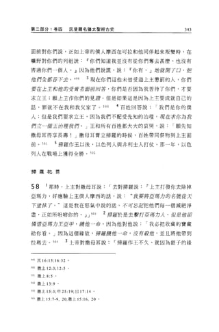 第二部分:卷囚                託斐羅名猶太聖經古史                        343




面前對你們說，正如上帝的僕人摩西在可拉和他同伴起來叛變時，在

曠野對你們的列祖說Ir你們知道我並沒有從你們奪去甚麼，也沒有

害過你們一個人。』因為他們說謊，說Ir你有， .!l站就閉了口，把

位們全都吞下去。 499                3 現在你們這些未曾受過上主懲罰的人，你們

要在上主和蝕的受膏者廚前回答，你們是否因為我苦待了你們，才要

求立王;願土主作你們的見譚。但是如果這是因為上主要成就自己的

話，罪就不在我和我父家了。 500                         4 百姓回答說我們是你的僕

人;但是我們要求立王，因為我們不配受先知的治理。現在求你為我

們立一個王治理我們。」王和所有百姓都大大的哀哭，說                             I 願先知

撒母耳得享長壽! J 撒母耳膏立掃羅的時候，百姓帶同祭物到上主面

前。 501        5 掃羅作王以後，以色列人與非利士人打仗。那一年，以色
列人在戰場上獲得全勝。 502



掃羅犯罪



58        1 那時，上主對撒母耳說                   I 去對掃羅說Ir上主打發你去除掉
亞瑪力，好應驗上主僕人摩西的話，說:                           “我要將直轄力的名號從天

下重抹了。"這是我在怒氣中說的話。不可忘記把他們每一個滅絕淨

盡，正如所吩咐你的。.!l J                  503    2 掃羅於是去擊打巨塘力人，但吏的卻

鱗 ftf.5ff驛力王E 甲，鑄值一命，因為他對他說                     I 我必把收藏的寶藏

給你看。」因為這個緣故，掃羅韓伯一命，沒有拉伯，並且將他帶到

拉瑪去。 504              3 上帝對撒母耳說           I 掃羅作王不久，就因為銀子的緣



499 民 16:15; 16:32 。

刊。撒上 12:3; 12:5 。

有 01   撒上 8:5 。

502 撒上 13:9       0




503 撒上 15 汀，申 25: 19; 出 17: 14 。

504 撒上 15:7 斗，凹，撒上 15:    16 ,   20 。
 