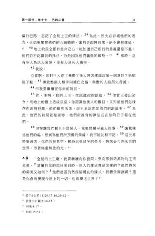 第一部分:卷十七                巴錄二書              31




偏行己路，忘記了全能上主的律法。"為此，烈火必吞誡他們的思
念，火焰要鑒察他們的心腸肺晰。審判者即將到來，絕不會有遲延。

心    40 地上的民全都有是非之心，能知道自己所行的是義還是不義，
他們若不認識我的律法，乃是因為他們驕傲的緣故。 93           41 那時，必

有多人為活人哀悼，沒有人為死人痛哭。
      叫我說:

      亞當啊，你對世人作了甚麼?後人將怎樣論說第一個夏娃?她順

從了蛇，的導致整個人類步向滅亡之路。無數的人給烈火吞滅。
      44 但我要繼續在你面前說話。

      45 你，主啊，我的上主，你認識你的創造，“你當天發出命
令，用地上的塵土造成亞當;你認識他後人的數目，又知道他們怎樣

在你面前犯罪。他們雖然活著，卻不承認你是他們的創造主。 47 ~

此，他們的終局就是羞辱，他們所違背的律法必在你的日子報復他

們。

      48 現在讓我們暫且不談惡人，我要間關乎義人的事。 49 讓我陳

述他們的福。想到為他們所預備的榮耀，我不能沈默不語。 5 。這世界

將要過去，你們活在其中，暫時忍受諸多的勞苦，將來必可在永恆的

世界，得著極重無比的光。 94



49        全能的上主啊，我要繼續向你發問;要向那創造萬物的主求

恩典。 2 當屬於你的那日來到時，世人的樣式會是怎樣的?他們將來

的榮美又如何? 3 他們是否仍然保留現在的樣式，肢體受罪擱綁?還

是你會改變現今世上的一切，也改變這世界? 95




U 詩 7: 10; 耶 1 1: 20;17:10;20:12 。

叮彼後 3:9; 羅 2: 14-15 。

叫林後 4:   17     0




叮林前 15:    51       0
 