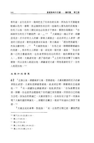 348                                     基督教典外文獻    舊約篇    第三冊




者的道，並行在其中。俄現巴生了你和你的兄弟。因為你今天要起來

毀滅以色列，看啊，我這個與你來自同一血緣的人要為我的民報復。

你死了以後，你的三個兄弟也必在我于下喪命。要對你母親說                                11 你

姊妹所生的兒子不饒我們一命。.!l J 520                     7 大街掏出一塊石子來，用榜
弦眉去，打中 j戶手U 士人的額。接著大街跑去，站在非列士人身旁，將

蝕的刀拔出來。歌利亞詮著尚有氣息，對大衛說                             í 趕快把我般死，

然後去歡呼吧。 J               521       8 大衛對他說   í 你死之前，睜開眼睛看敬你

的是誰。」那非利士人睜眼一看，卻見到一個天使，就說                                í 你並非

靠一己的力量殺我的，在你身旁與你同在的那位，他的樣貌並不像

人。」那時，大衛封死蝕，鄧 7 位的頭。 9 上主的天使改變了大衛的
樣貌，所以沒有人能認出他。掃羅看見大街，問他是誰的兒子，沒有

人能認出他。 522




大衛年口約拿單



62       1 這事以後，掃羅嫉妒大衛，想要殺他。大衛和羅掃的兒子約季
軍值此結盟。大街知道掃羅要敬他，就逃到拉塘;掃羅親自去追捕

他。到          2 有一個靈住在掃羅裡窟，他就讀言說你為甚麼受迷

惑，掃羅，你在徒然追趕誰呢?你的國己來到盡頭。回到你自己的地

方去吧。因為你即將滅亡，大衛卻要作王。你和你兒子豈不一同喪命

嗎?大衛的國即將誕生。」掃羅於是離去，他並不知道自己預言了甚

麼。     524


        3 大衛去見約拿單，對他說                   í 來，在我們分開之前，讓我們彼


520 撒下 21: 15-22; 路 1: 14 。

52l   撒上 17:49-51   0




522 撒上 17:55-58 。

523 撒上 18 :3; 撒上 19:    18-22     0




524 撒上 19 :23; 撒上 31:6        0
 