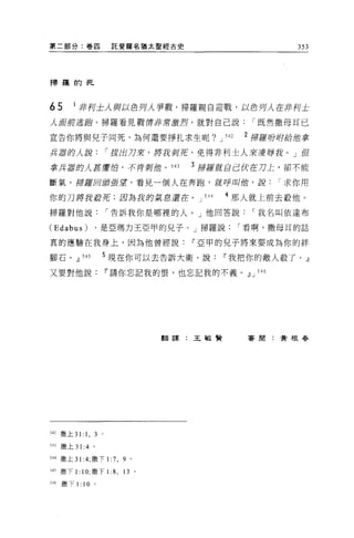 第二部分:卷囚                      託斐羅名猶太聖經古史                            353



掃羅的死




65       I 非列士人與以色月人事戰，掃羅親自迎戰，以色月λ 在非柯土
人商前逃跑。掃羅看見戰 f厚非常激烈，就對自己說                                     r 既然撒母耳已

宣告你將與兒子同死，為何還要掙扎求生呢?                               J 542   2 掃摧吩咐給緝拿

兵器的人說                       r 拔的刀來，將我則菇，免得非利士人來凌辱我。」但

拿兵器的人甚膚伯，不肯那位。 543                         3 掃羅獻自己 fX在刀上，卻不能

斷氣。掃羅回頭要望，看見一個人在奔跑，就呼叫僧，說求你用

你的刀將我控克;因為我的氣息還在。 J                          544     4 那人就上前去敬他。
掃羅對他說                       r 告訴我你是哪裡的人。」他回答說                I 我名叫依達布

(Edabus)                ，是亞瑪力王亞甲的見子。」掃羅說                   I 看啊，撒母耳的話

真的應驗在我身上，因為他曾經說                            IF 亞甲的兒子將來要成為你的絆

腳石。.il        545       5 現在你可以去告訴大衛，說              IF 我把你的敵人殺了。』
又要對他說                       IF 請你忘記我的恨，也忘記我的不義。.il J 546




                                     翻譯:王敏賢                 害閉:黃根春




542 撒上 31:     1, 3     0




543   撒上 31:4       0




544 撒上 31 :4; 撒下 1:7 ，         9 。

山撒下 1: 1 0; 撒下1: 8 , 13 。

546   撒下 1:   10    。
 