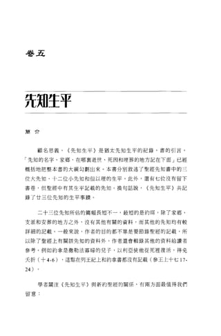 番五




ñ划生于
簡介




       顧名思義，   <先知生平〉是猶太先知生平的紀錄，書的引言，

「先知的名字、家鄉、在哪稟逝世、死因和埋葬的地方記在下面」已經

概括地把整本書的大綱勾劃出來。本書分別敘述了聖經先知書中的三

位大先知、十二位小先知和但以理的生平，此外，還有七位沒有留下

書巷，但聖經中有其生平記載的先知。換句話說，        <先知生平}共記

錄了廿三位先知的生平事蹟。


       二十三位先知所佔的篇幅長短不一，最短的是約耳，除了家鄉、

支派和安葬的地方之外，沒有其他有關的資料，而其他的先知均有較

詳細的記載。一般來說，作者的目的都不單是要節錄聖經的記載，所

以除了聖經上有關該先知的資料外，作者還會輯錄其他的資料給讀者

參考。例如約拿是撒勒法寡婦的兒子，以利亞使他從死裡復活，得免

夭折(十 4-6)   ，這點在列王紀上和約拿書都沒有記載(參王上十七 17-

24 )

       學者關注〈先知生平〉與新約聖經的關係，有兩方面最值得我們

留意:
 