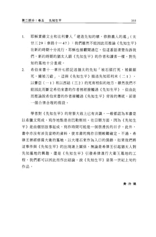 第二部分:卷五   先知生平                           355



l.   耶穌責備文士和法利賽人「建造先知的墳，修飾義人的墓 J (太

     廿三 29 ;參路十 -47 )我們雖然不能因此而推論(先知生平〉

     在新約時期十分流行，耶穌也曾翻閱過它，但這番話清楚告訴我

     們，新約時期的猶太人跟〈先知生平〉的作者和讀者一樣，對先

     知的墓地十分重視。

2.   希伯來書十一章卅七節記述猶太的先知「被石頭打死，被鋸鋸

     死，撮被刀骰 J   這與〈先知生平〉描述先生日耶利米(二 1 )

     以賽亞(一 1 )和以西結(三 2 )的死有相似的地方。雖然我們不

     能因此而斷定希伯來書的作者曾經接觸過〈先知生平>      '但由此

     而推論說希伯來書的作者接觸過〈先知生平〉背後的傳統，卻是

     一個合情合理的假設。




     學者對〈先知生平〉的背景大致上已有共識，一般都認為本書是

以希臘文寫成，寫作地點是在巴勒斯坦。在日期方面，因為〈先知生

平〉是由個別故事組成，寫作時間可能是一個很漫長的日子，此外，

書中亦沒有涉及當時的資料，使本書的寫作日期較難確定。不過，希

律王曾經修革大衛的墓地，以大理石來作為入口的裝飾，如果我們將

這事件與〈先知生平〉的出現連上關係，無論是希律王引起猶太人對

先知墓地的興趣，還是〈先知生平〉引發希律進行大衛王墓地的工

程，我們都可以因此而作出結論，說(先知生平〉是第一世紀上旬的

作品。




                                   費 3告儀
 
