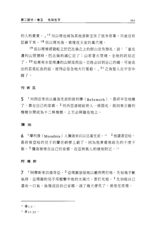 第二部分:卷五          先知生平                             361




的人的產業。 J 17 但以理也曾為其他波斯王作了很多奇事，只是沒有

記錄下來。 18 但以理死後，被埋在王室的墓穴裡。

      19 但以理曾經就蛇立於巴比倫之上的群山宣告預兆，說                í 當北

邊的山冒煙時，巴比倫的滅亡近了;山若著火焚燒，全地的終局近

了。 2 。如果有水從南邊的山傾流而出，百姓必回到自己的國，可是流

出的若是紅血的話，彼列必在全地大行屠殺。 J 21 之後聖人在平安中

睡了。


向西亞




5    1 何西亞來自以薩迦支派的彼利摩 CBelemoth)           ，最終平安地睡
了，葬在自己的家鄉。 2 何西亞曾經給世人一個預兆，說如果示羅的

橡樹分開成為十二株橡樹，上主必降臨在地上。



5蘭翅E



6   1 摩利發 C Morathite )人彌迦來自以法蓮支派 o   18   2 他譴責亞哈，

最終被亞哈的兒子約蘭在峭壁上設了，因為他責備他祖先的不虔不

敬。 3 彌迦被埋在自己的家鄉，在亞柄族人的墳地附近。 19



阿摩斯



7    1 阿摩斯來自提哥亞。 2 亞瑪謝狠狠地以嚴刑拷打他。先知幾乎斷

氣時，亞瑪謝的見子用棍擊中他的太陽穴，要打死他。 3 先生日種自己

還有一口氣，負傷返回自己家鄉，過了幾天便死了，被埋在那裡。




18 彌1:   1   0




19 書 11 :22 。
 